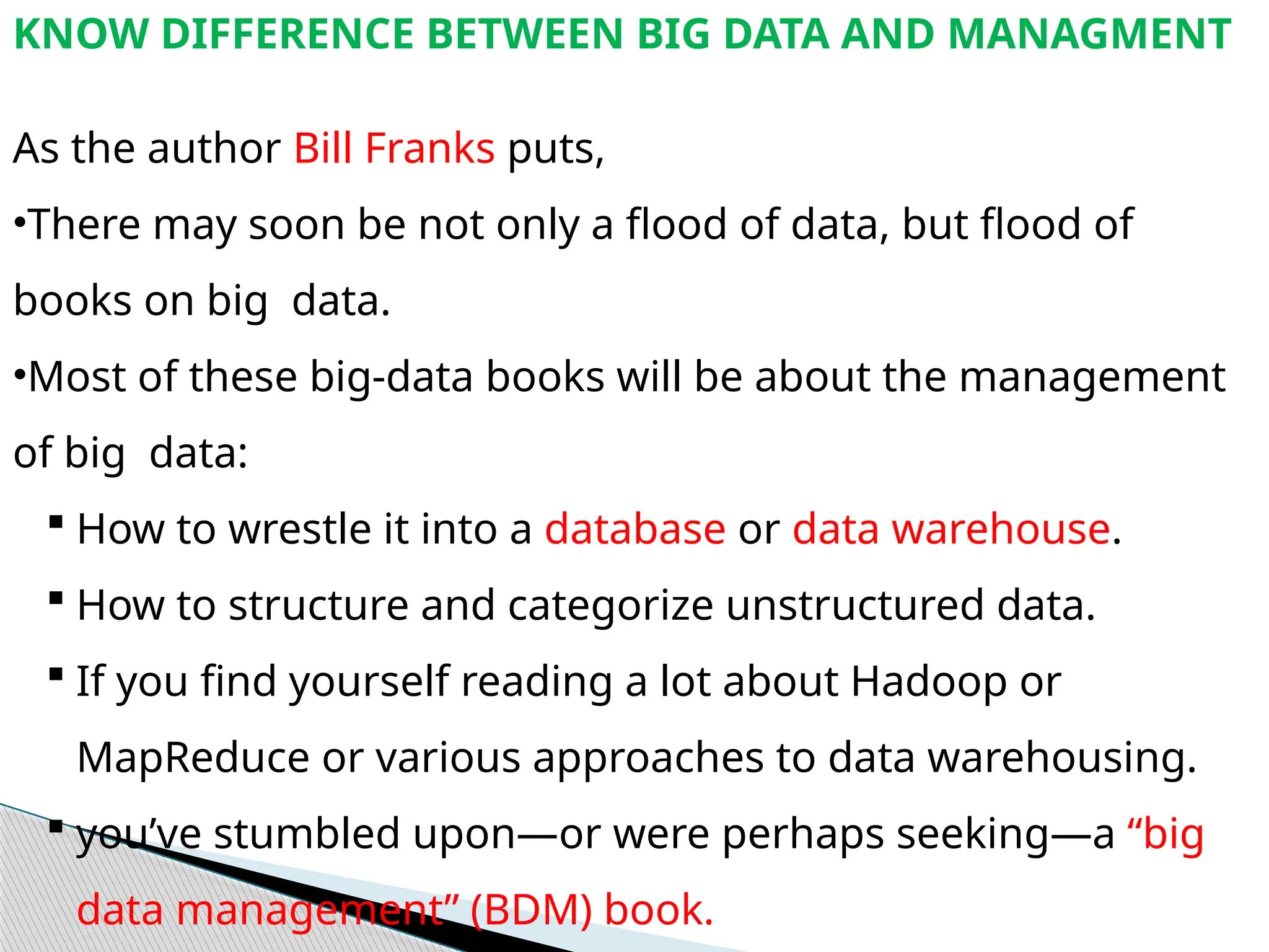 KNOW DIFFERENCE BETWEEN BIG DATA AND MANAGMENT
As the author Bill Franks puts,
•There may soon be not only a flood of data, but flood of
books on big data.
•Most of these big-data books will be about the management
of big data:
 How to wrestle it into a database or data warehouse.
 How to structure and categorize unstructured data.
 If you find yourself reading a lot about Hadoop or
MapReduce or various approaches to data warehousing.
 you’ve stumbled upon—or were perhaps seeking—a “big
data management” (BDM) book.
 
