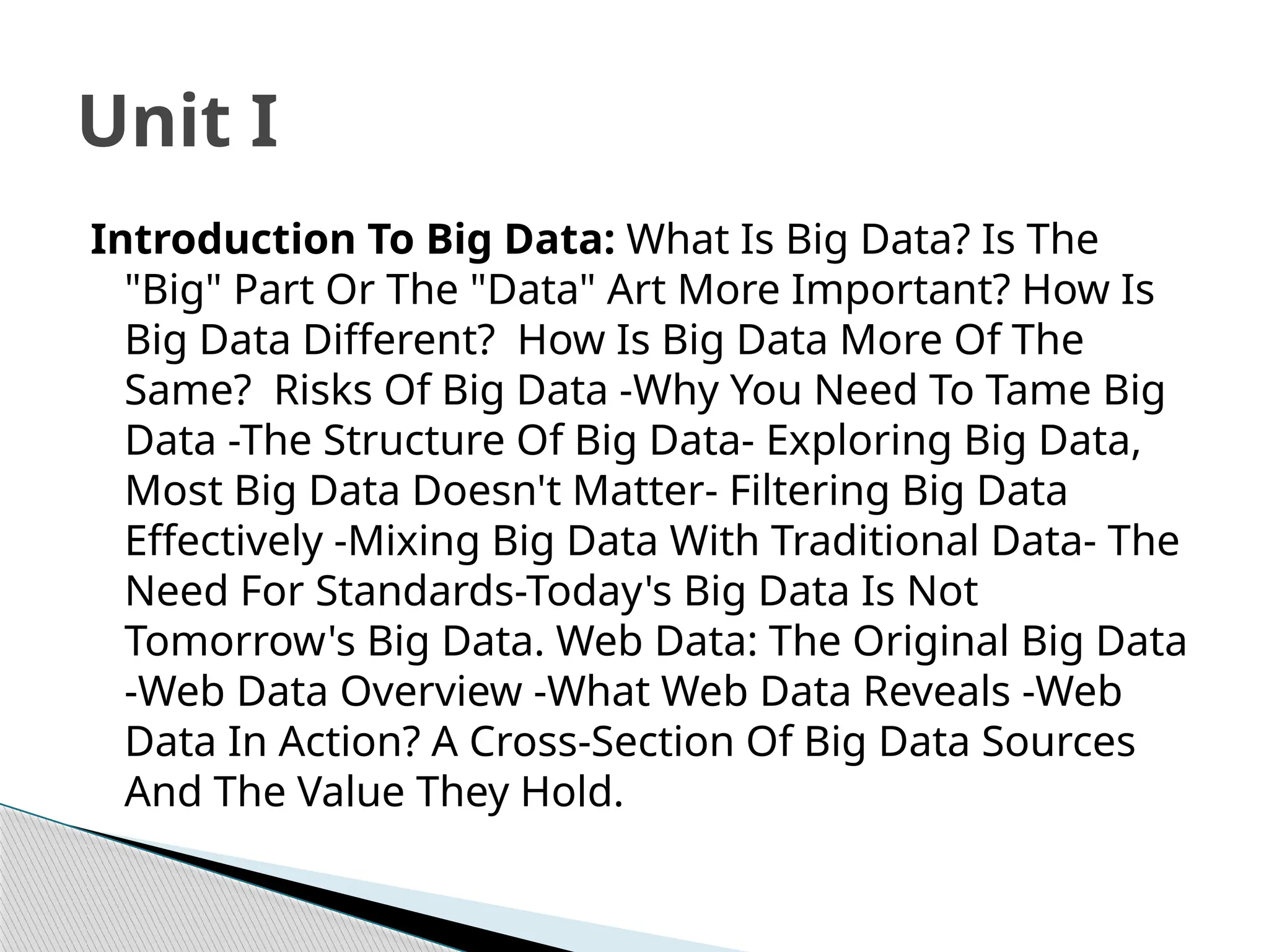 Introduction To Big Data: What Is Big Data? Is The
"Big" Part Or The "Data" Art More Important? How Is
Big Data Different? How Is Big Data More Of The
Same? Risks Of Big Data -Why You Need To Tame Big
Data -The Structure Of Big Data- Exploring Big Data,
Most Big Data Doesn't Matter- Filtering Big Data
Effectively -Mixing Big Data With Traditional Data- The
Need For Standards-Today's Big Data Is Not
Tomorrow's Big Data. Web Data: The Original Big Data
-Web Data Overview -What Web Data Reveals -Web
Data In Action? A Cross-Section Of Big Data Sources
And The Value They Hold.
Unit I
 