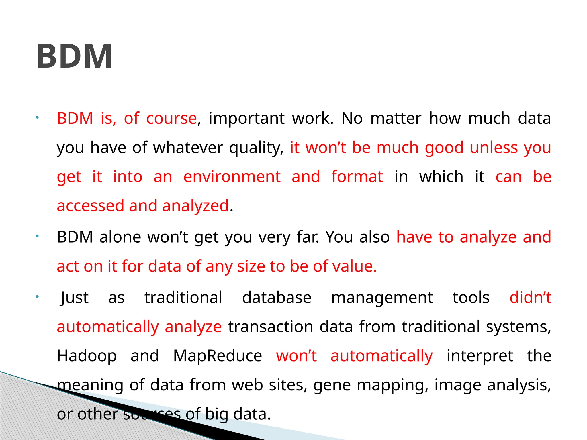 • BDM is, of course, important work. No matter how much data
you have of whatever quality, it won’t be much good unless you
get it into an environment and format in which it can be
accessed and analyzed.
• BDM alone won’t get you very far. You also have to analyze and
act on it for data of any size to be of value.
• Just as traditional database management tools didn’t
automatically analyze transaction data from traditional systems,
Hadoop and MapReduce won’t automatically interpret the
meaning of data from web sites, gene mapping, image analysis,
or other sources of big data.
BDM
 