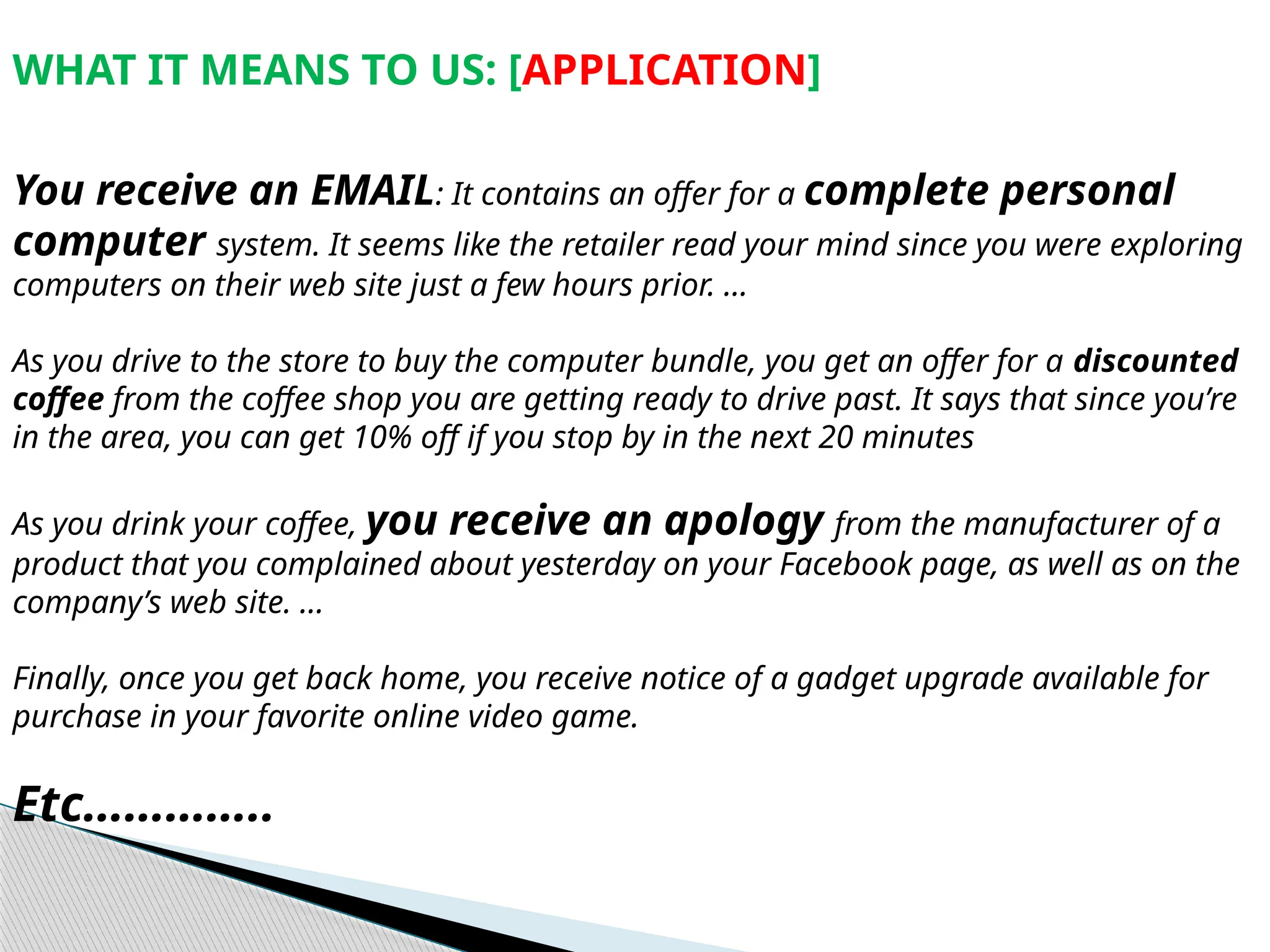 WHAT IT MEANS TO US: [APPLICATION]
You receive an EMAIL: It contains an offer for a complete personal
computer system. It seems like the retailer read your mind since you were exploring
computers on their web site just a few hours prior. …
As you drive to the store to buy the computer bundle, you get an offer for a discounted
coffee from the coffee shop you are getting ready to drive past. It says that since you’re
in the area, you can get 10% off if you stop by in the next 20 minutes
As you drink your coffee, you receive an apology from the manufacturer of a
product that you complained about yesterday on your Facebook page, as well as on the
company’s web site. …
Finally, once you get back home, you receive notice of a gadget upgrade available for
purchase in your favorite online video game.
Etc…………..
 