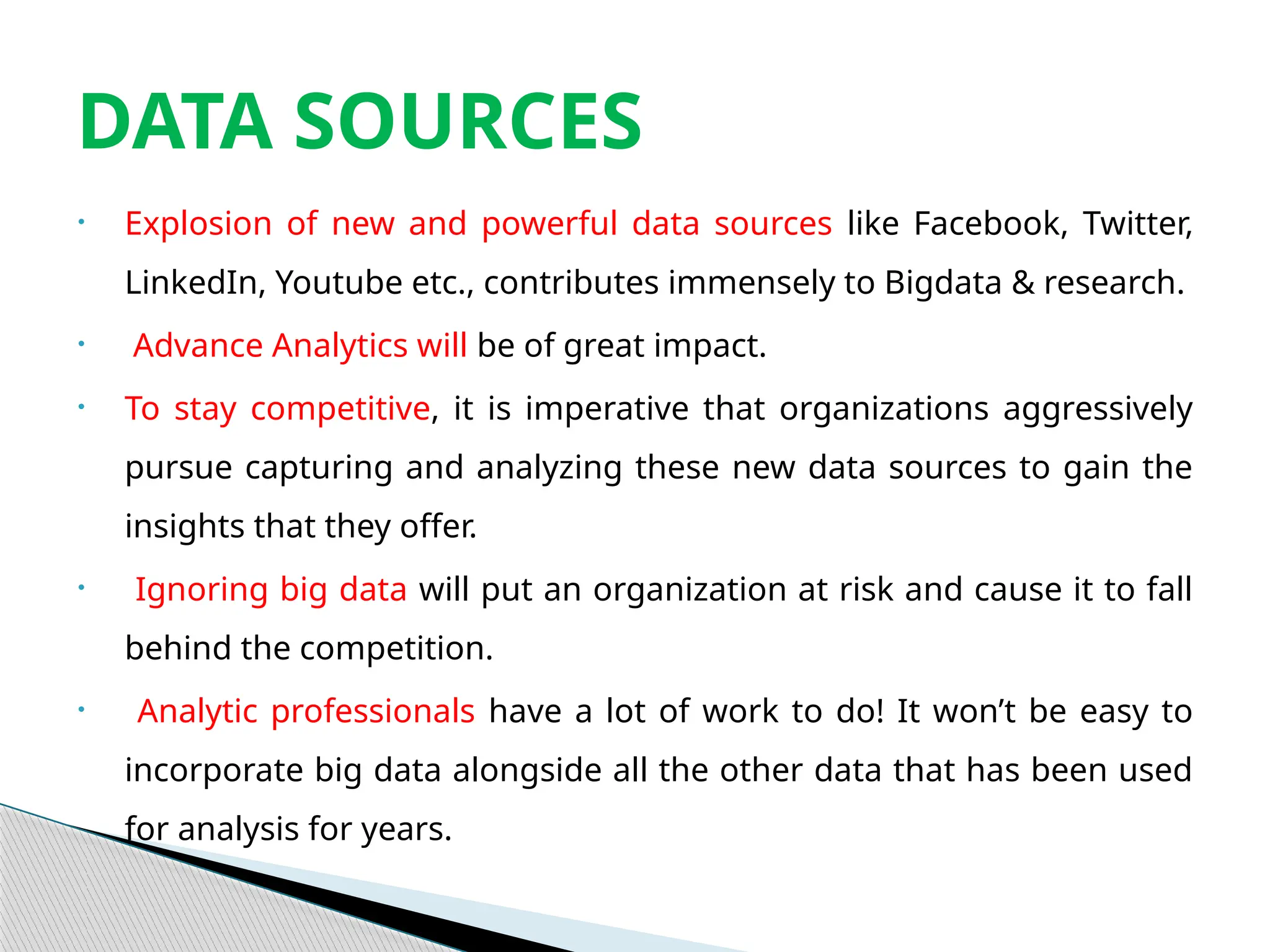 • Explosion of new and powerful data sources like Facebook, Twitter,
LinkedIn, Youtube etc., contributes immensely to Bigdata & research.
• Advance Analytics will be of great impact.
• To stay competitive, it is imperative that organizations aggressively
pursue capturing and analyzing these new data sources to gain the
insights that they offer.
• Ignoring big data will put an organization at risk and cause it to fall
behind the competition.
• Analytic professionals have a lot of work to do! It won’t be easy to
incorporate big data alongside all the other data that has been used
for analysis for years.
DATA SOURCES
 
