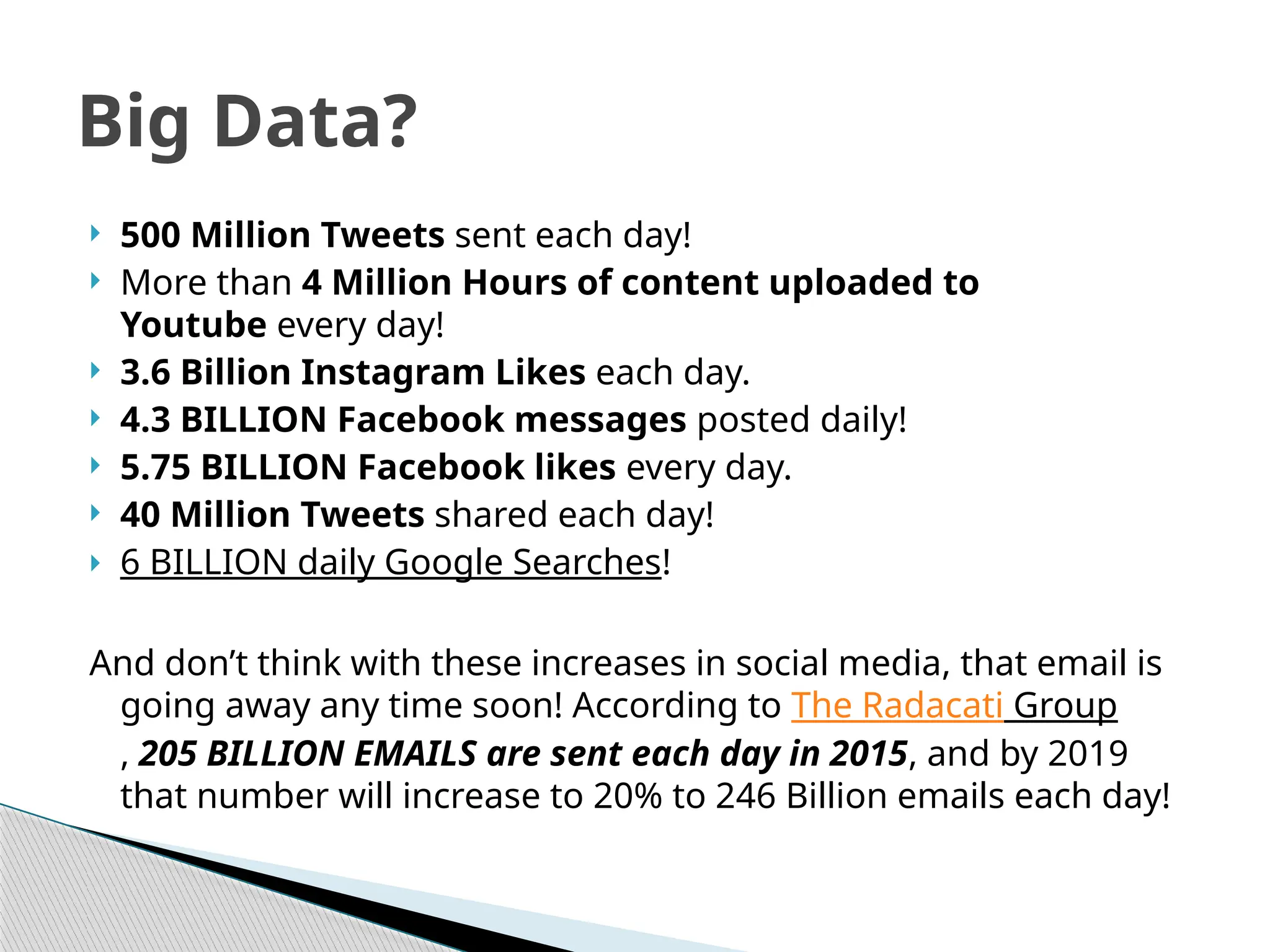  500 Million Tweets sent each day!
 More than 4 Million Hours of content uploaded to
Youtube every day!
 3.6 Billion Instagram Likes each day.
 4.3 BILLION Facebook messages posted daily!
 5.75 BILLION Facebook likes every day.
 40 Million Tweets shared each day!
 6 BILLION daily Google Searches!
And don’t think with these increases in social media, that email is
going away any time soon! According to The Radacati Group
, 205 BILLION EMAILS are sent each day in 2015, and by 2019
that number will increase to 20% to 246 Billion emails each day!
Big Data?
 