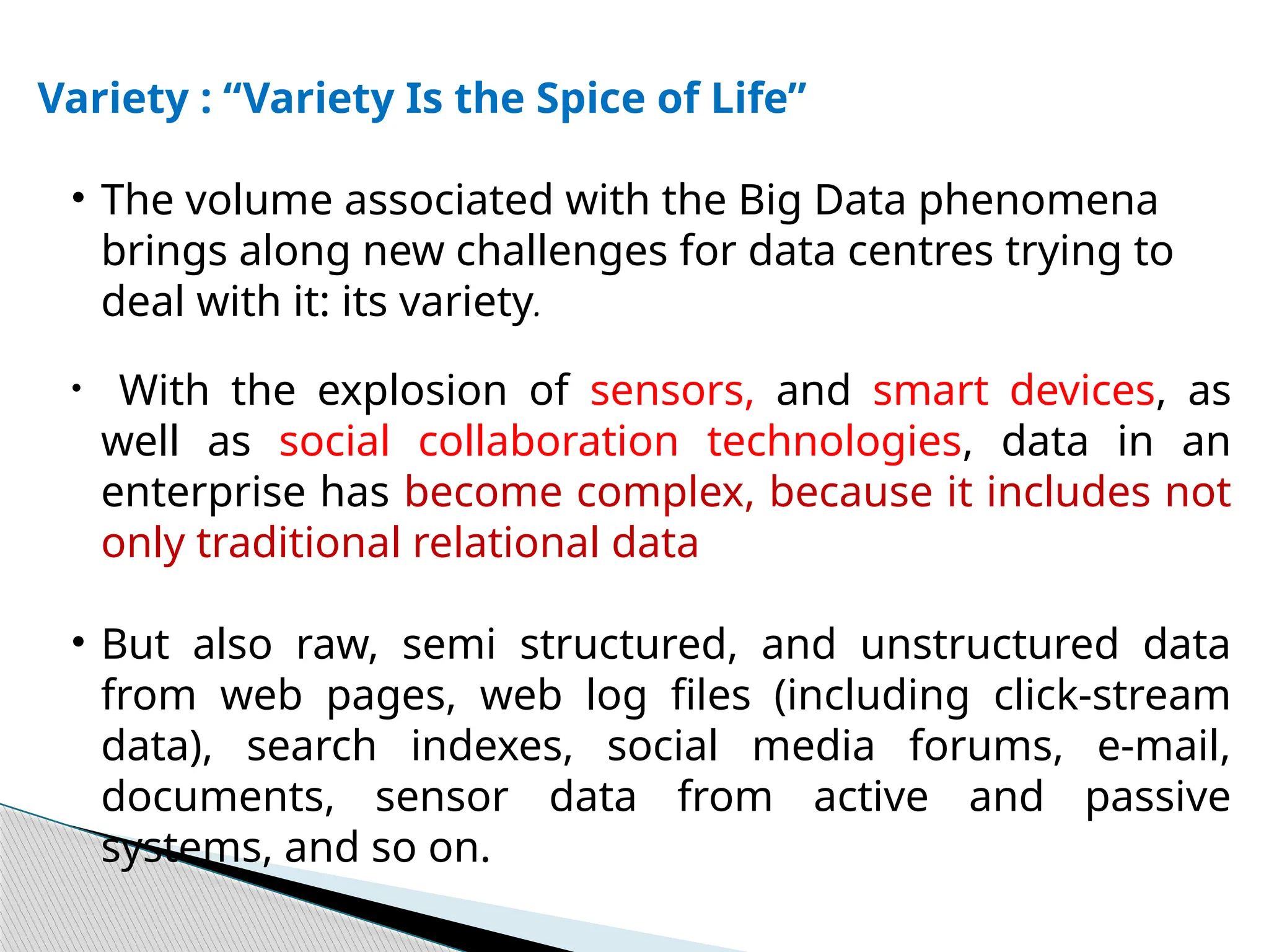 Variety : “Variety Is the Spice of Life”
• The volume associated with the Big Data phenomena
brings along new challenges for data centres trying to
deal with it: its variety.
• With the explosion of sensors, and smart devices, as
well as social collaboration technologies, data in an
enterprise has become complex, because it includes not
only traditional relational data
• But also raw, semi structured, and unstructured data
from web pages, web log files (including click-stream
data), search indexes, social media forums, e-mail,
documents, sensor data from active and passive
systems, and so on.
 