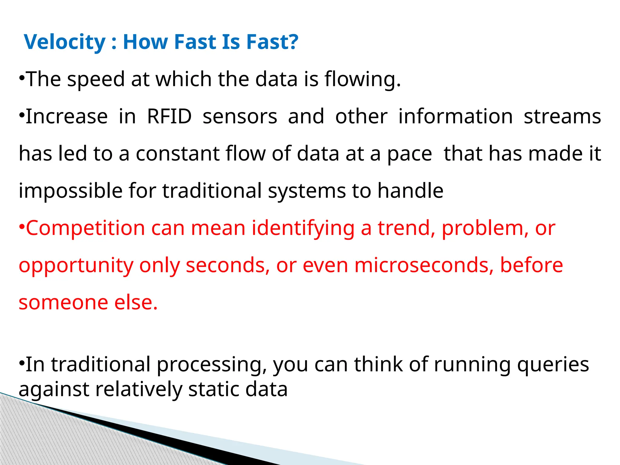 Velocity : How Fast Is Fast?
•The speed at which the data is flowing.
•Increase in RFID sensors and other information streams
has led to a constant flow of data at a pace that has made it
impossible for traditional systems to handle
•Competition can mean identifying a trend, problem, or
opportunity only seconds, or even microseconds, before
someone else.
•In traditional processing, you can think of running queries
against relatively static data
 