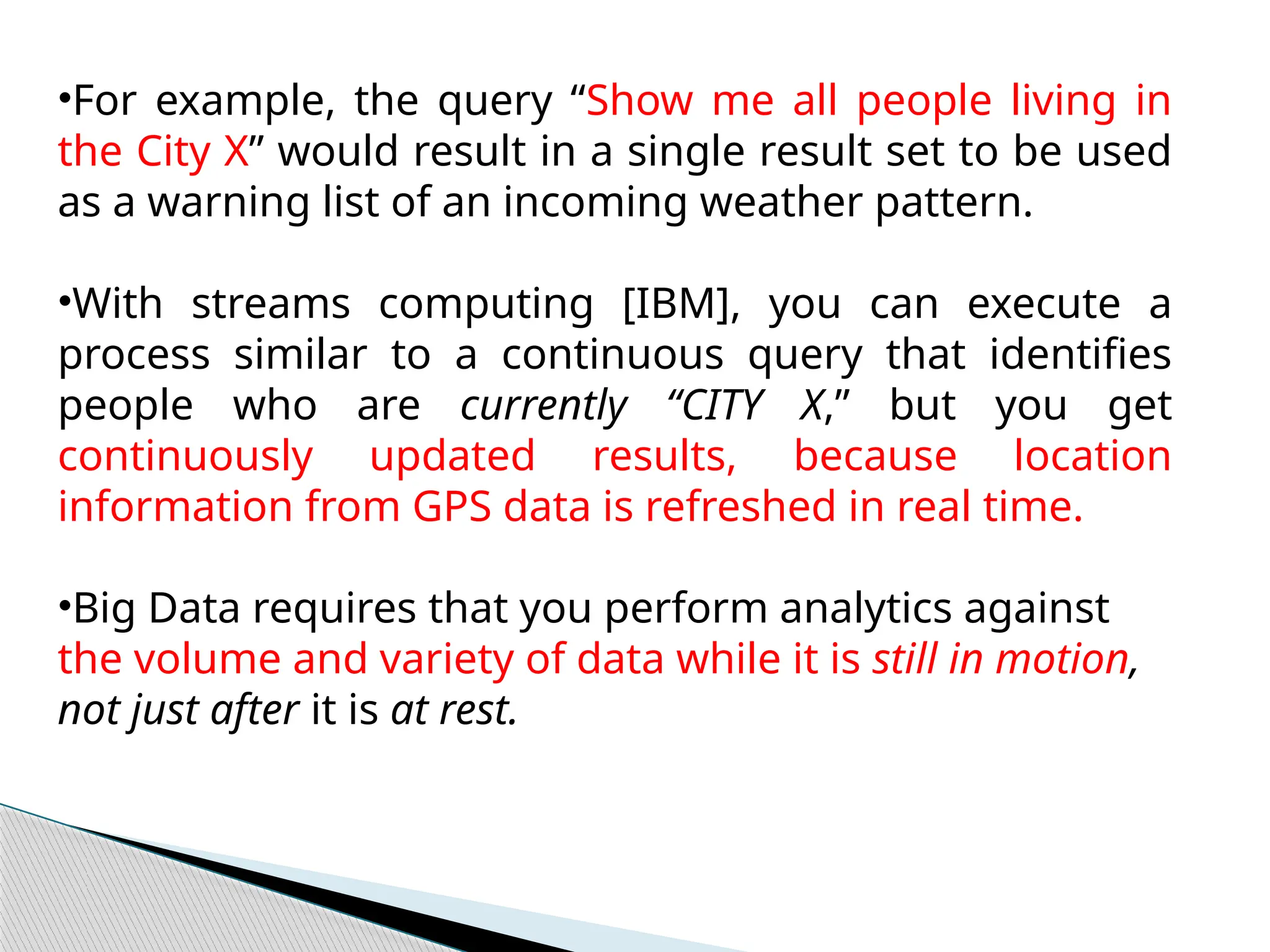 •For example, the query “Show me all people living in
the City X” would result in a single result set to be used
as a warning list of an incoming weather pattern.
•With streams computing [IBM], you can execute a
process similar to a continuous query that identifies
people who are currently “CITY X,” but you get
continuously updated results, because location
information from GPS data is refreshed in real time.
•Big Data requires that you perform analytics against
the volume and variety of data while it is still in motion,
not just after it is at rest.
 