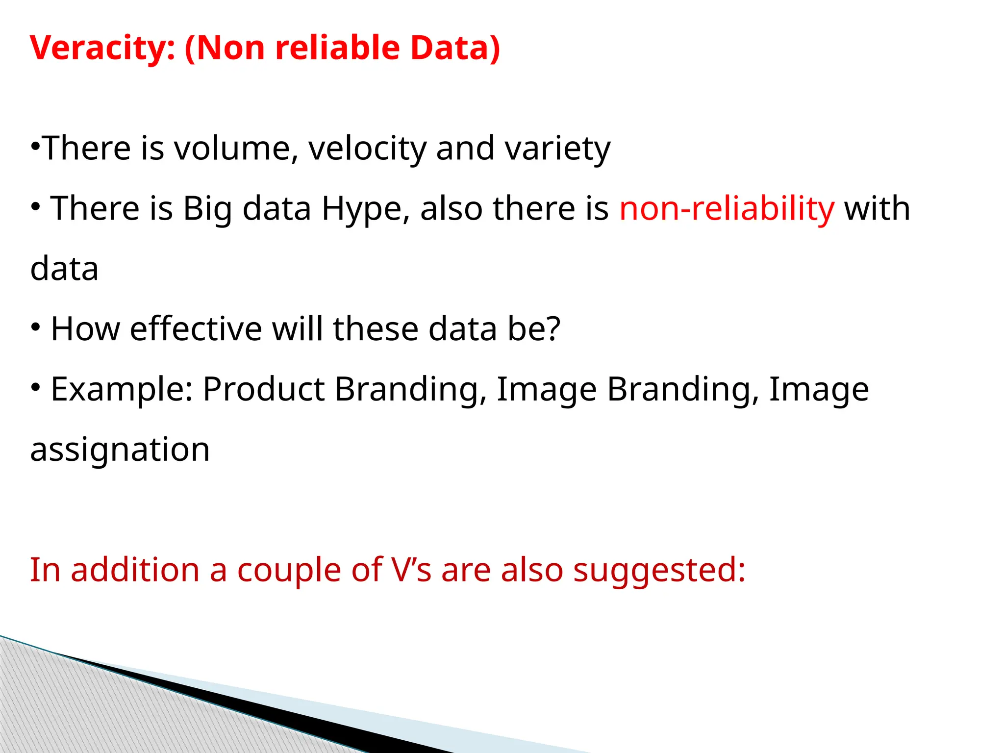 Veracity: (Non reliable Data)
•There is volume, velocity and variety
• There is Big data Hype, also there is non-reliability with
data
• How effective will these data be?
• Example: Product Branding, Image Branding, Image
assignation
In addition a couple of V’s are also suggested:
 