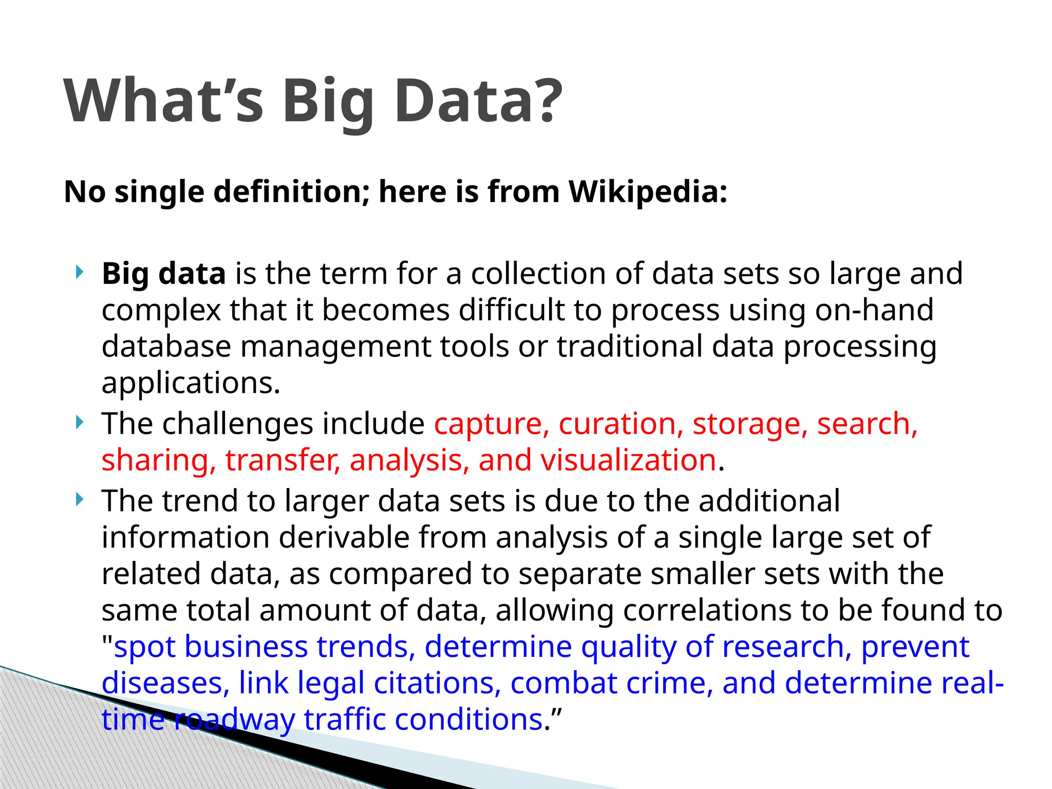 No single definition; here is from Wikipedia:
 Big data is the term for a collection of data sets so large and
complex that it becomes difficult to process using on-hand
database management tools or traditional data processing
applications.
 The challenges include capture, curation, storage, search,
sharing, transfer, analysis, and visualization.
 The trend to larger data sets is due to the additional
information derivable from analysis of a single large set of
related data, as compared to separate smaller sets with the
same total amount of data, allowing correlations to be found to
"spot business trends, determine quality of research, prevent
diseases, link legal citations, combat crime, and determine real-
time roadway traffic conditions.”
What’s Big Data?
 