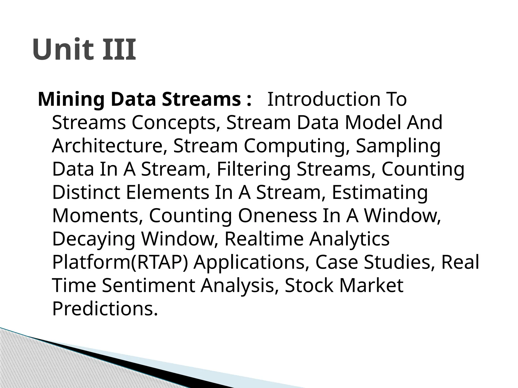 Mining Data Streams : Introduction To
Streams Concepts, Stream Data Model And
Architecture, Stream Computing, Sampling
Data In A Stream, Filtering Streams, Counting
Distinct Elements In A Stream, Estimating
Moments, Counting Oneness In A Window,
Decaying Window, Realtime Analytics
Platform(RTAP) Applications, Case Studies, Real
Time Sentiment Analysis, Stock Market
Predictions.
Unit III
 
