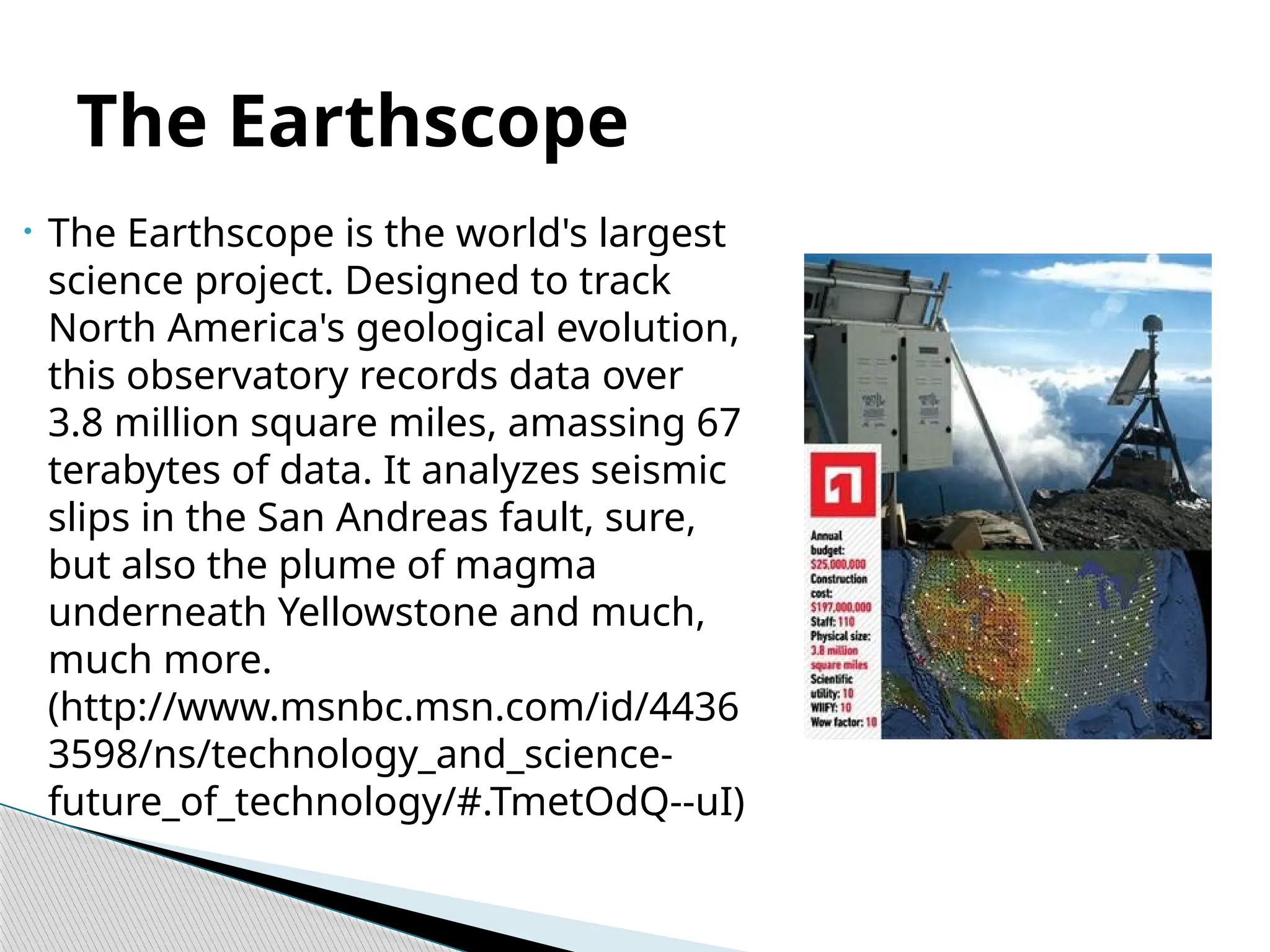 • The Earthscope is the world's largest
science project. Designed to track
North America's geological evolution,
this observatory records data over
3.8 million square miles, amassing 67
terabytes of data. It analyzes seismic
slips in the San Andreas fault, sure,
but also the plume of magma
underneath Yellowstone and much,
much more.
(http://www.msnbc.msn.com/id/4436
3598/ns/technology_and_science-
future_of_technology/#.TmetOdQ--uI)
The Earthscope
 