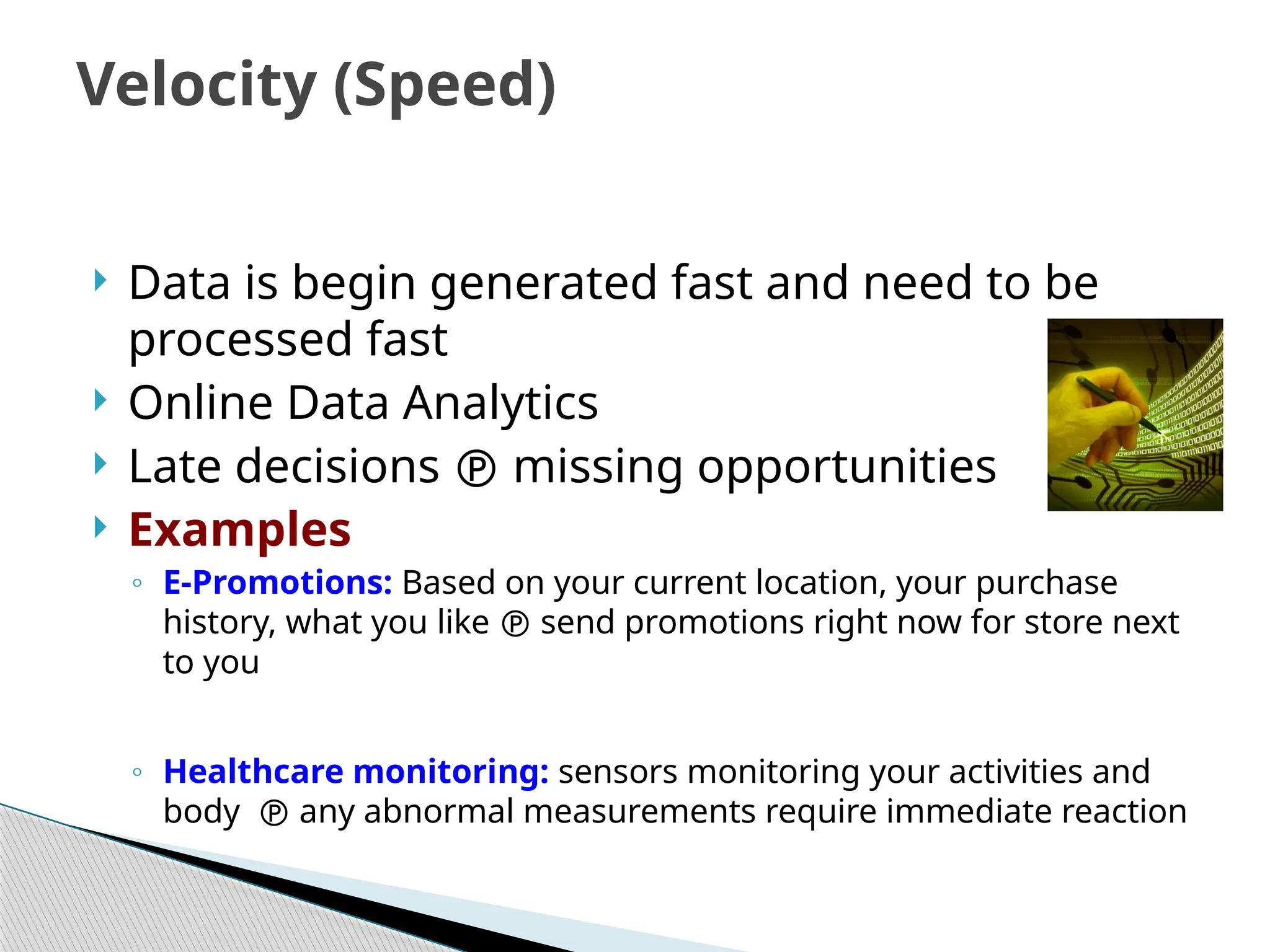  Data is begin generated fast and need to be
processed fast
 Online Data Analytics
 Late decisions  missing opportunities
 Examples
◦ E-Promotions: Based on your current location, your purchase
history, what you like  send promotions right now for store next
to you
◦ Healthcare monitoring: sensors monitoring your activities and
body  any abnormal measurements require immediate reaction
Velocity (Speed)
 