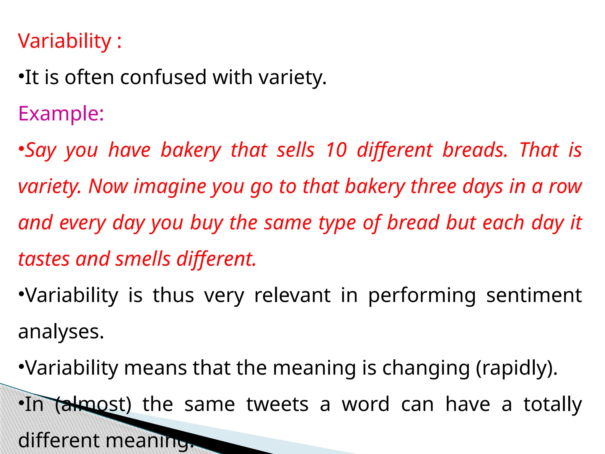Variability :
•It is often confused with variety.
Example:
•Say you have bakery that sells 10 different breads. That is
variety. Now imagine you go to that bakery three days in a row
and every day you buy the same type of bread but each day it
tastes and smells different.
•Variability is thus very relevant in performing sentiment
analyses.
•Variability means that the meaning is changing (rapidly).
•In (almost) the same tweets a word can have a totally
different meaning.
 