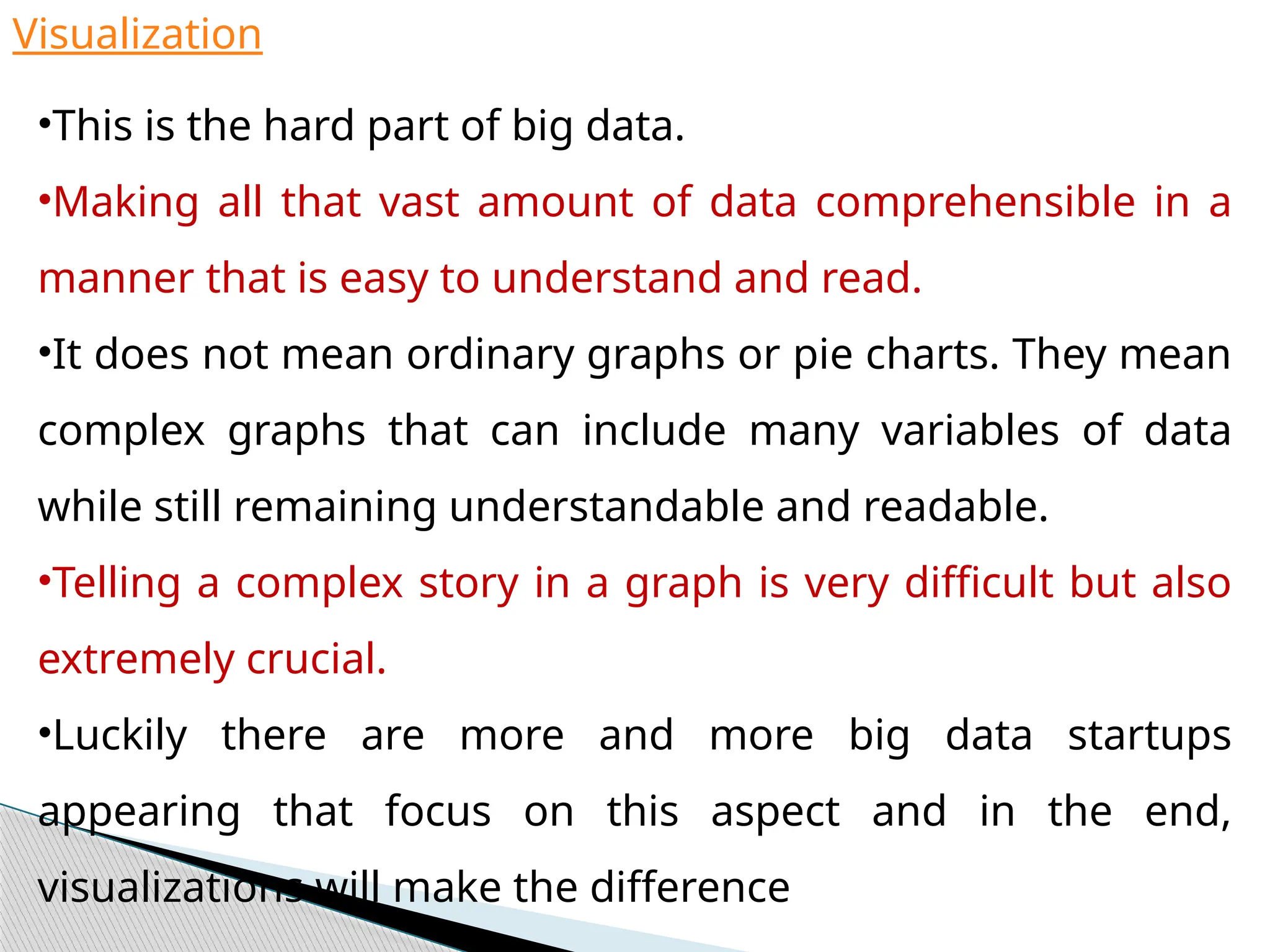 Visualization
•This is the hard part of big data.
•Making all that vast amount of data comprehensible in a
manner that is easy to understand and read.
•It does not mean ordinary graphs or pie charts. They mean
complex graphs that can include many variables of data
while still remaining understandable and readable.
•Telling a complex story in a graph is very difficult but also
extremely crucial.
•Luckily there are more and more big data startups
appearing that focus on this aspect and in the end,
visualizations will make the difference
 