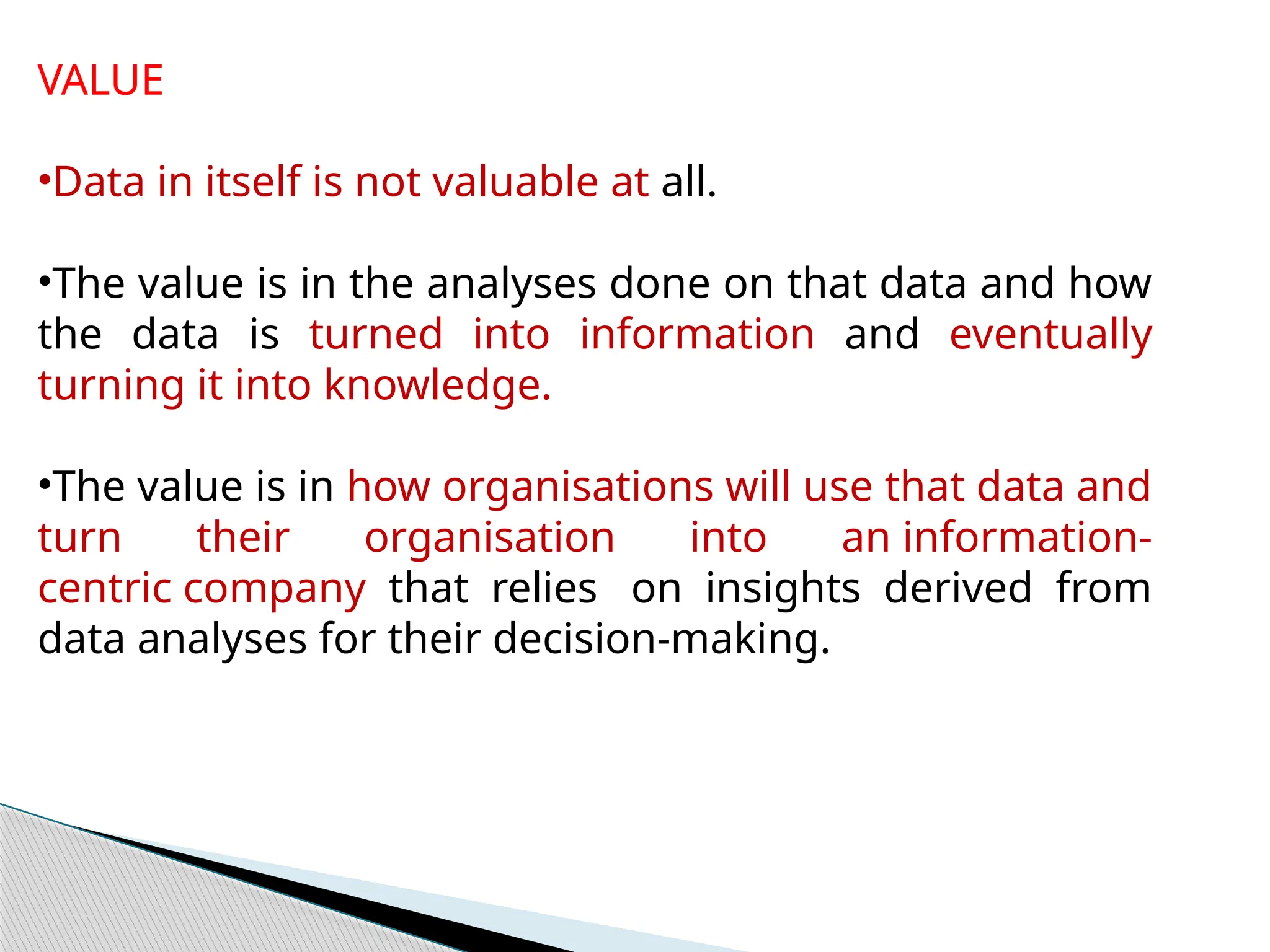 VALUE
•Data in itself is not valuable at all.
•The value is in the analyses done on that data and how
the data is turned into information and eventually
turning it into knowledge.
•The value is in how organisations will use that data and
turn their organisation into an information-
centric company that relies on insights derived from
data analyses for their decision-making.
 