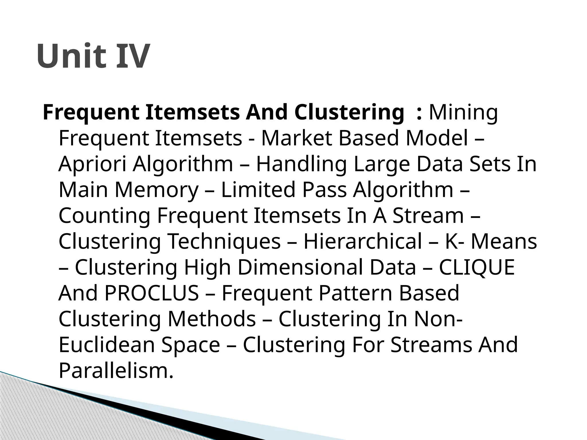 Frequent Itemsets And Clustering : Mining
Frequent Itemsets - Market Based Model –
Apriori Algorithm – Handling Large Data Sets In
Main Memory – Limited Pass Algorithm –
Counting Frequent Itemsets In A Stream –
Clustering Techniques – Hierarchical – K- Means
– Clustering High Dimensional Data – CLIQUE
And PROCLUS – Frequent Pattern Based
Clustering Methods – Clustering In Non-
Euclidean Space – Clustering For Streams And
Parallelism.
Unit IV
 