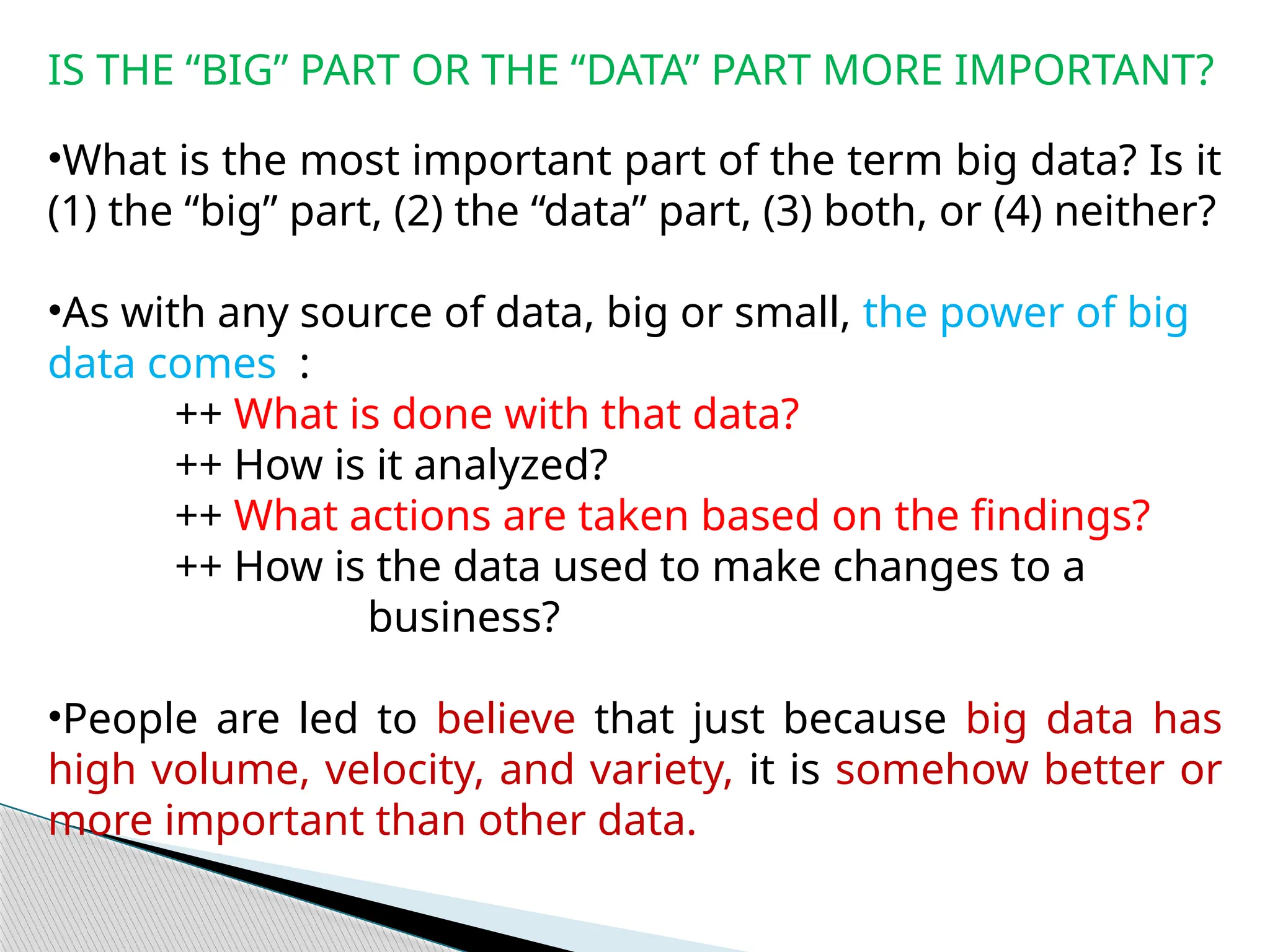 IS THE “BIG” PART OR THE “DATA” PART MORE IMPORTANT?
•What is the most important part of the term big data? Is it
(1) the “big” part, (2) the “data” part, (3) both, or (4) neither?
•As with any source of data, big or small, the power of big
data comes :
++ What is done with that data?
++ How is it analyzed?
++ What actions are taken based on the findings?
++ How is the data used to make changes to a
business?
•People are led to believe that just because big data has
high volume, velocity, and variety, it is somehow better or
more important than other data.
 