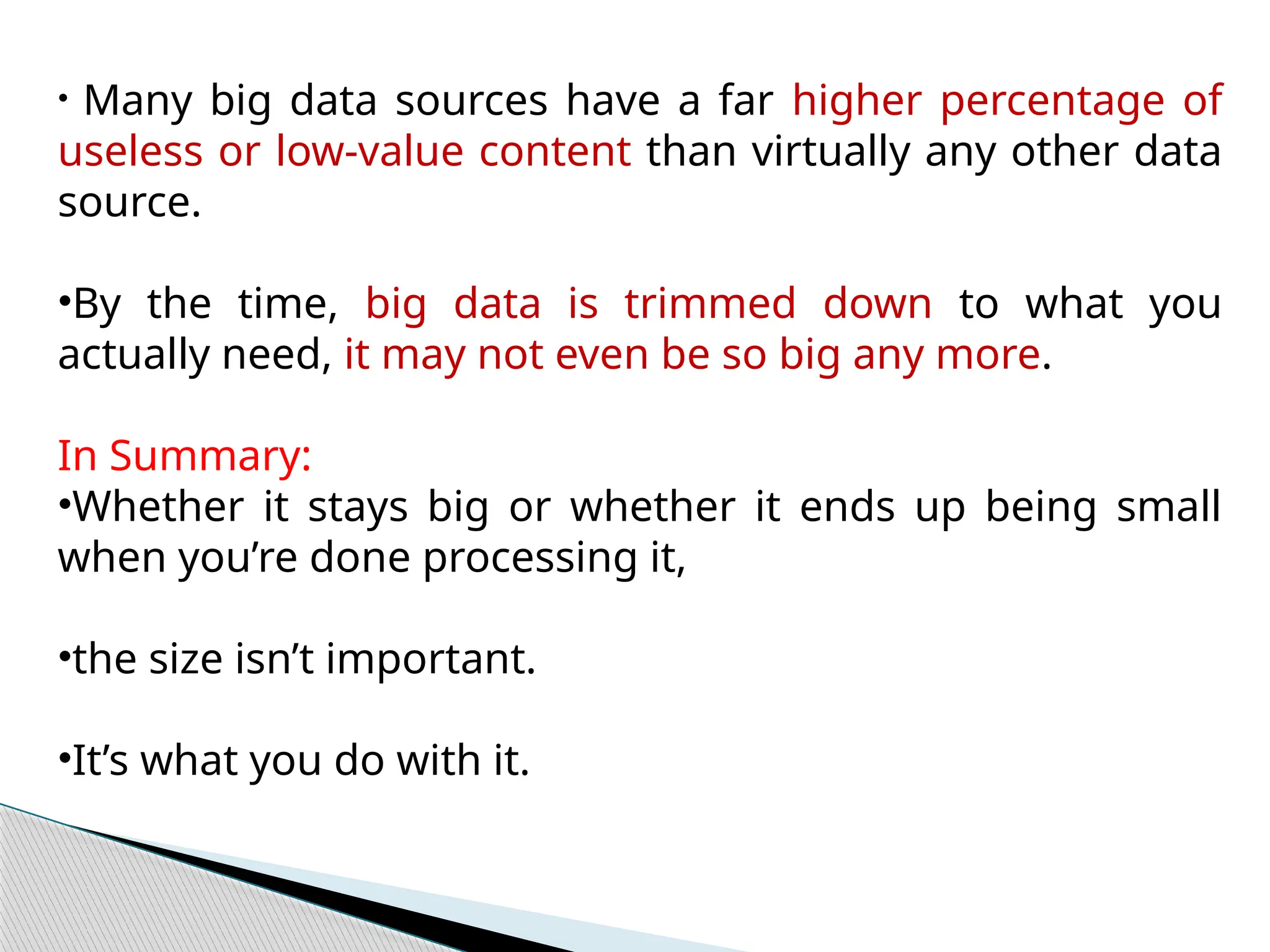 • Many big data sources have a far higher percentage of
useless or low-value content than virtually any other data
source.
•By the time, big data is trimmed down to what you
actually need, it may not even be so big any more.
In Summary:
•Whether it stays big or whether it ends up being small
when you’re done processing it,
•the size isn’t important.
•It’s what you do with it.
 