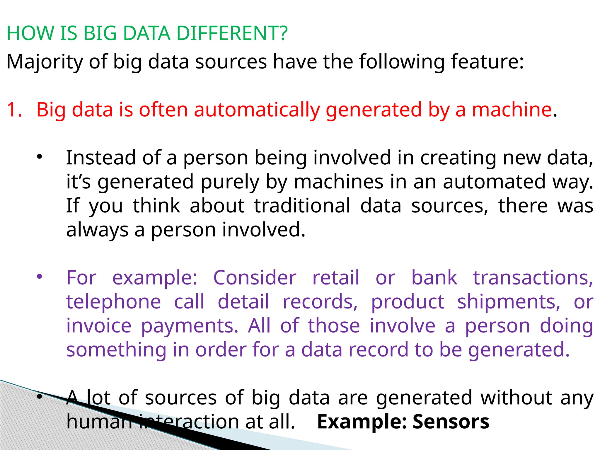 HOW IS BIG DATA DIFFERENT?
Majority of big data sources have the following feature:
1. Big data is often automatically generated by a machine.
• Instead of a person being involved in creating new data,
it’s generated purely by machines in an automated way.
If you think about traditional data sources, there was
always a person involved.
• For example: Consider retail or bank transactions,
telephone call detail records, product shipments, or
invoice payments. All of those involve a person doing
something in order for a data record to be generated.
• A lot of sources of big data are generated without any
human interaction at all. Example: Sensors
 