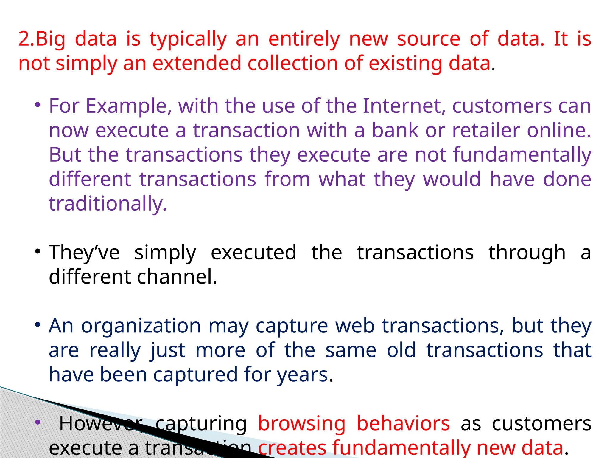 2.Big data is typically an entirely new source of data. It is
not simply an extended collection of existing data.
• For Example, with the use of the Internet, customers can
now execute a transaction with a bank or retailer online.
But the transactions they execute are not fundamentally
different transactions from what they would have done
traditionally.
• They’ve simply executed the transactions through a
different channel.
• An organization may capture web transactions, but they
are really just more of the same old transactions that
have been captured for years.
• However, capturing browsing behaviors as customers
execute a transaction creates fundamentally new data.
 