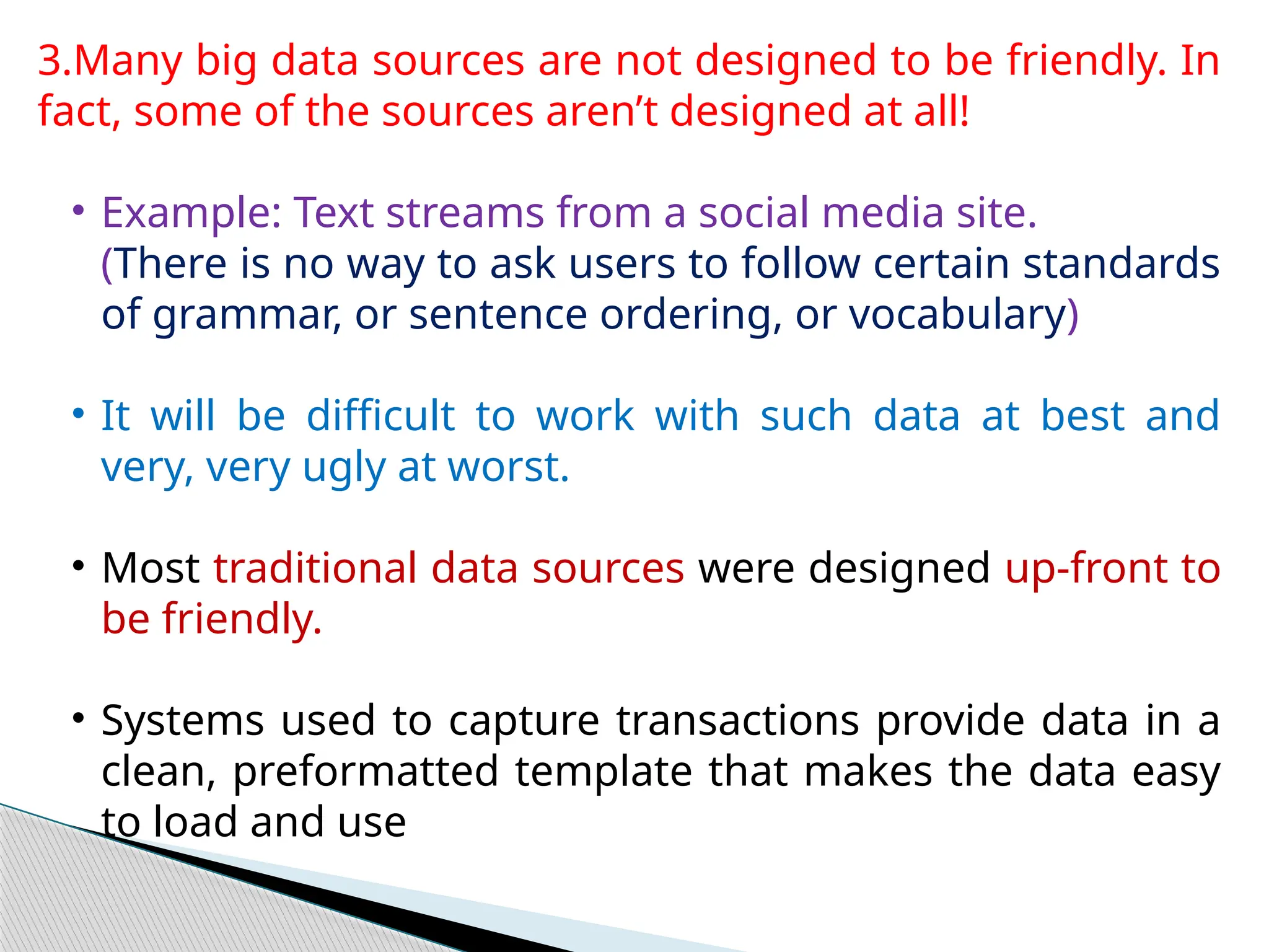 3.Many big data sources are not designed to be friendly. In
fact, some of the sources aren’t designed at all!
• Example: Text streams from a social media site.
(There is no way to ask users to follow certain standards
of grammar, or sentence ordering, or vocabulary)
• It will be difficult to work with such data at best and
very, very ugly at worst.
• Most traditional data sources were designed up-front to
be friendly.
• Systems used to capture transactions provide data in a
clean, preformatted template that makes the data easy
to load and use
 