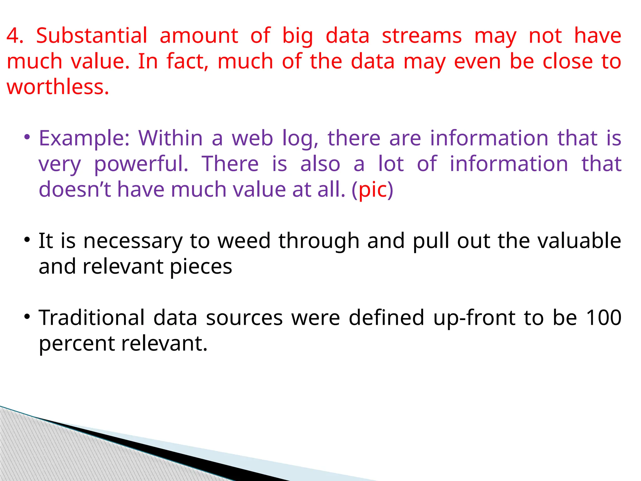 4. Substantial amount of big data streams may not have
much value. In fact, much of the data may even be close to
worthless.
• Example: Within a web log, there are information that is
very powerful. There is also a lot of information that
doesn’t have much value at all. (pic)
• It is necessary to weed through and pull out the valuable
and relevant pieces
• Traditional data sources were defined up-front to be 100
percent relevant.
 