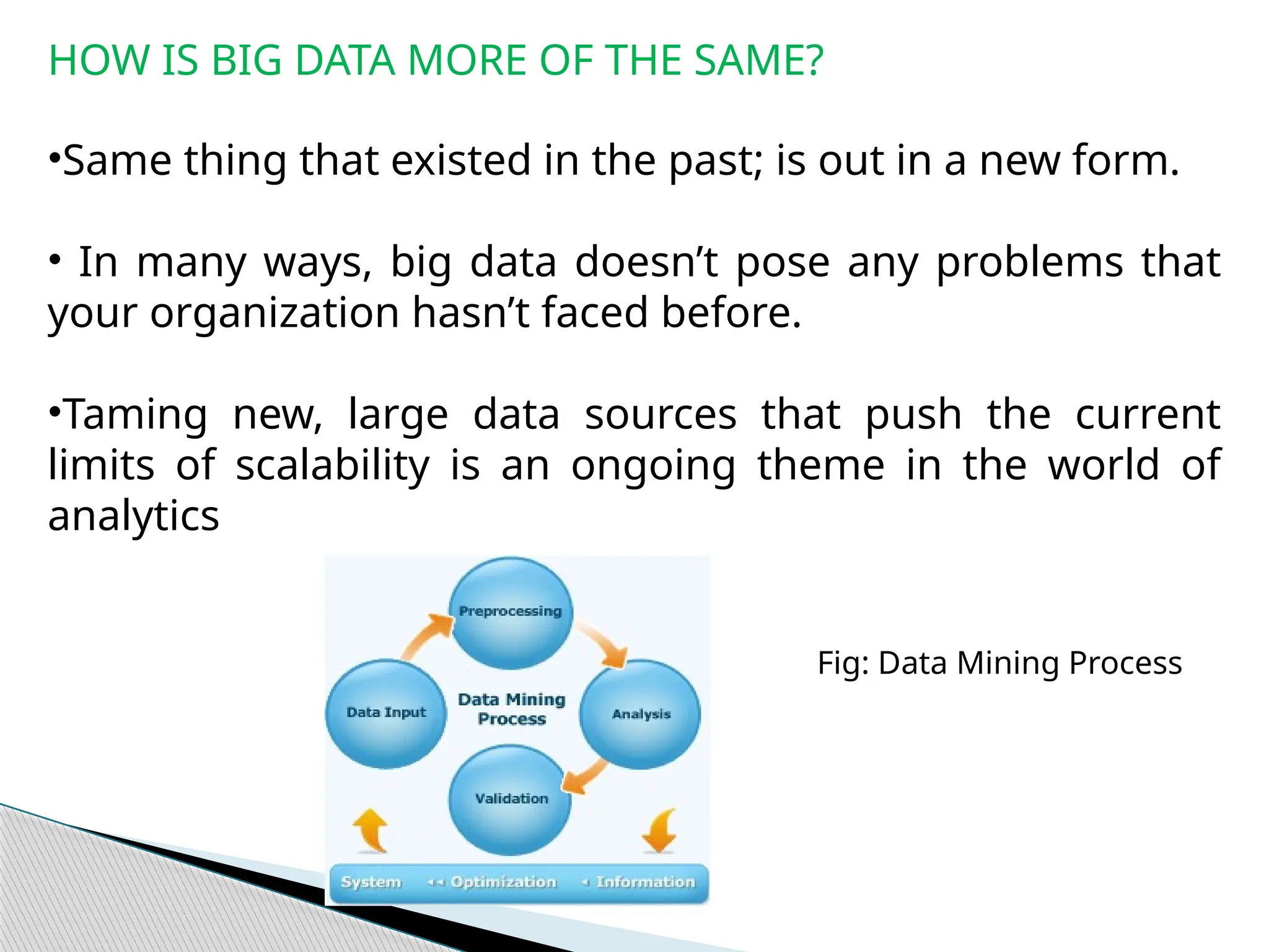 HOW IS BIG DATA MORE OF THE SAME?
•Same thing that existed in the past; is out in a new form.
• In many ways, big data doesn’t pose any problems that
your organization hasn’t faced before.
•Taming new, large data sources that push the current
limits of scalability is an ongoing theme in the world of
analytics
Fig: Data Mining Process
 