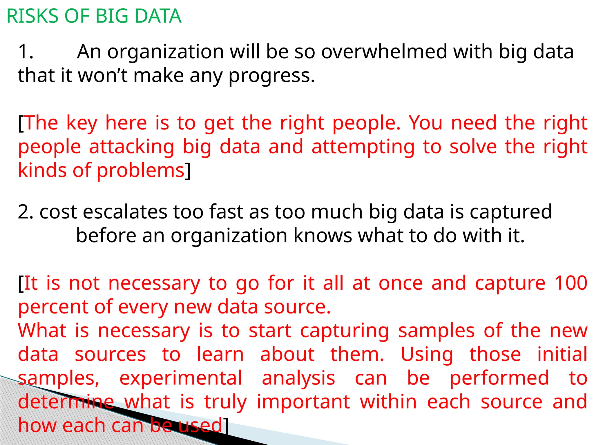 RISKS OF BIG DATA
1. An organization will be so overwhelmed with big data
that it won’t make any progress.
[The key here is to get the right people. You need the right
people attacking big data and attempting to solve the right
kinds of problems]
2. cost escalates too fast as too much big data is captured
before an organization knows what to do with it.
[It is not necessary to go for it all at once and capture 100
percent of every new data source.
What is necessary is to start capturing samples of the new
data sources to learn about them. Using those initial
samples, experimental analysis can be performed to
determine what is truly important within each source and
how each can be used]
 