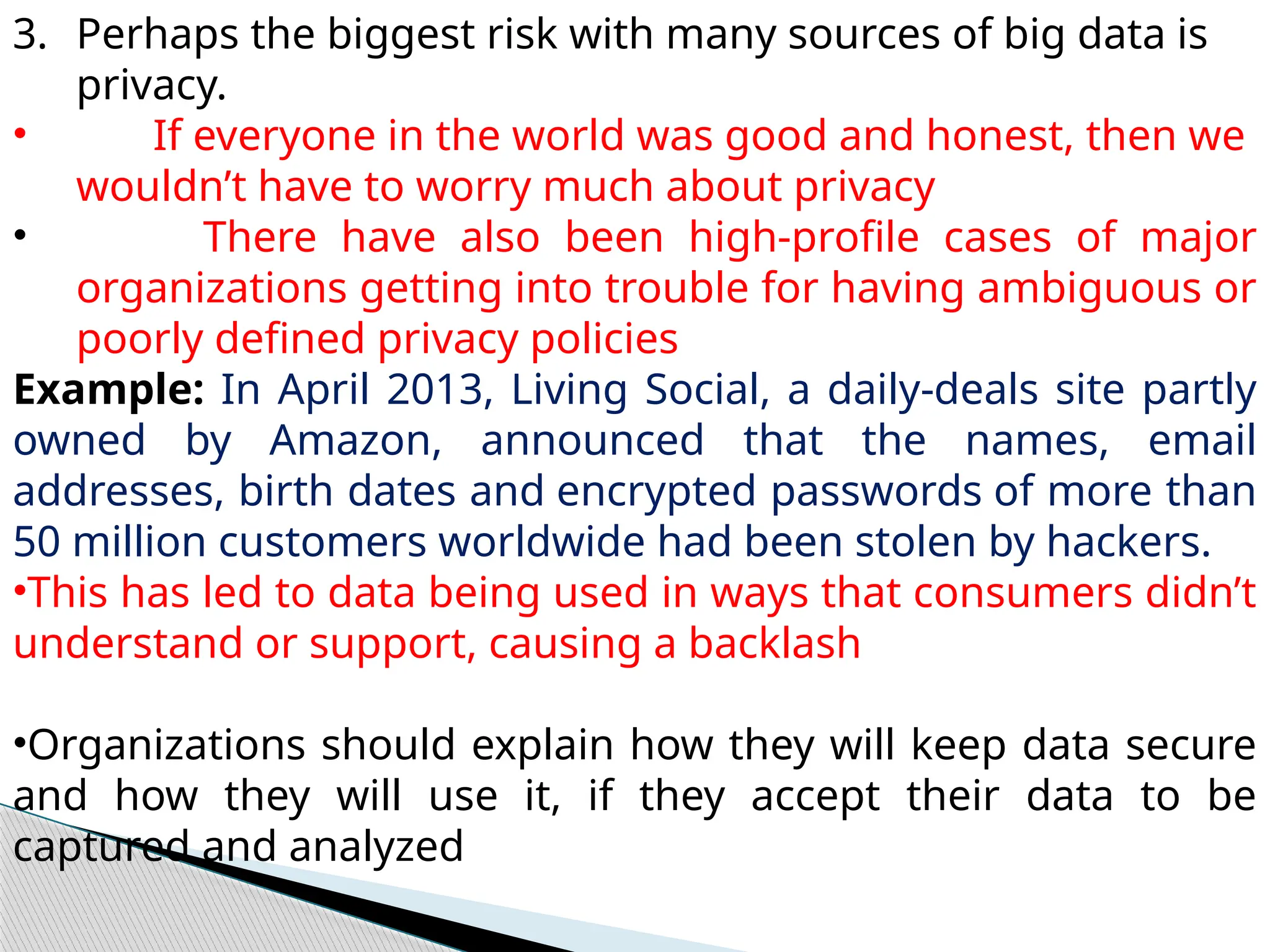 3. Perhaps the biggest risk with many sources of big data is
privacy.
• If everyone in the world was good and honest, then we
wouldn’t have to worry much about privacy
• There have also been high-profile cases of major
organizations getting into trouble for having ambiguous or
poorly defined privacy policies
Example: In April 2013, Living Social, a daily-deals site partly
owned by Amazon, announced that the names, email
addresses, birth dates and encrypted passwords of more than
50 million customers worldwide had been stolen by hackers.
•This has led to data being used in ways that consumers didn’t
understand or support, causing a backlash
•Organizations should explain how they will keep data secure
and how they will use it, if they accept their data to be
captured and analyzed
 