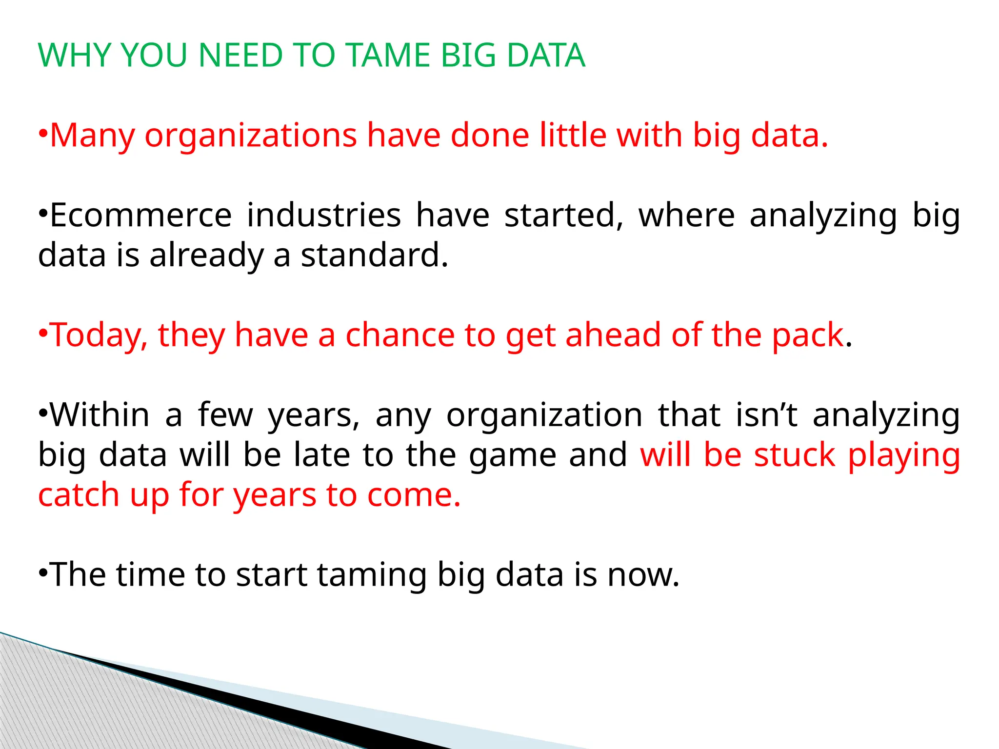WHY YOU NEED TO TAME BIG DATA
•Many organizations have done little with big data.
•Ecommerce industries have started, where analyzing big
data is already a standard.
•Today, they have a chance to get ahead of the pack.
•Within a few years, any organization that isn’t analyzing
big data will be late to the game and will be stuck playing
catch up for years to come.
•The time to start taming big data is now.
 