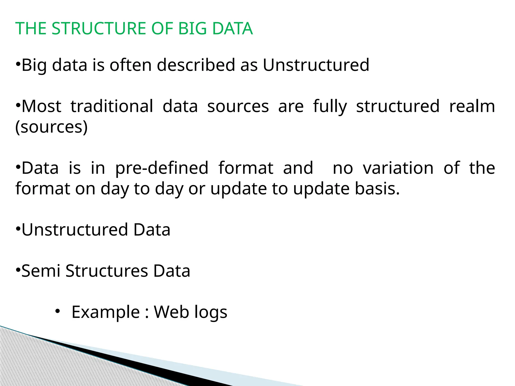 THE STRUCTURE OF BIG DATA
•Big data is often described as Unstructured
•Most traditional data sources are fully structured realm
(sources)
•Data is in pre-defined format and no variation of the
format on day to day or update to update basis.
•Unstructured Data
•Semi Structures Data
• Example : Web logs
 