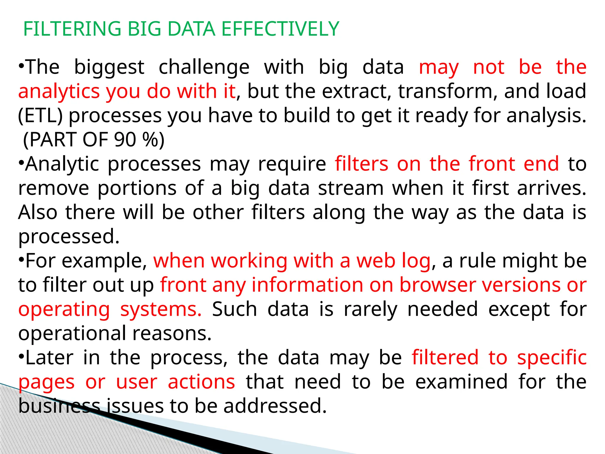 FILTERING BIG DATA EFFECTIVELY
•The biggest challenge with big data may not be the
analytics you do with it, but the extract, transform, and load
(ETL) processes you have to build to get it ready for analysis.
(PART OF 90 %)
•Analytic processes may require filters on the front end to
remove portions of a big data stream when it first arrives.
Also there will be other filters along the way as the data is
processed.
•For example, when working with a web log, a rule might be
to filter out up front any information on browser versions or
operating systems. Such data is rarely needed except for
operational reasons.
•Later in the process, the data may be filtered to specific
pages or user actions that need to be examined for the
business issues to be addressed.
 