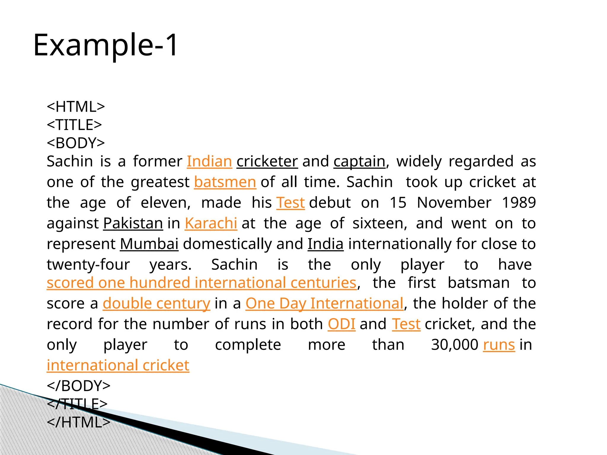 <HTML>
<TITLE>
<BODY>
Sachin is a former Indian cricketer and captain, widely regarded as
one of the greatest batsmen of all time. Sachin took up cricket at
the age of eleven, made his Test debut on 15 November 1989
against Pakistan in Karachi at the age of sixteen, and went on to
represent Mumbai domestically and India internationally for close to
twenty-four years. Sachin is the only player to have
scored one hundred international centuries, the first batsman to
score a double century in a One Day International, the holder of the
record for the number of runs in both ODI and Test cricket, and the
only player to complete more than 30,000 runs in
international cricket
</BODY>
</TITLE>
</HTML>
Example-1
 