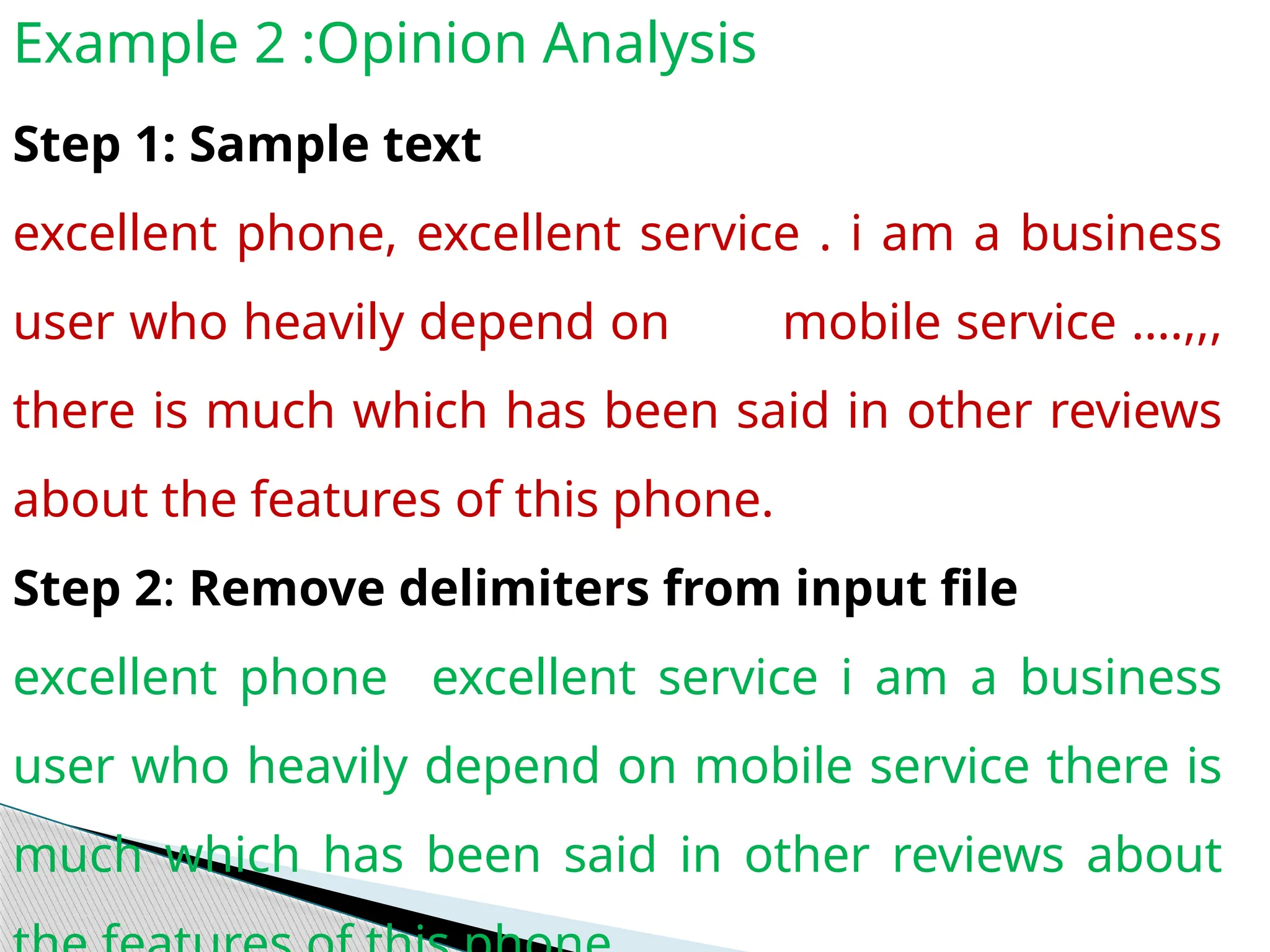Example 2 :Opinion Analysis
Step 1: Sample text
excellent phone, excellent service . i am a business
user who heavily depend on mobile service ….,,,
there is much which has been said in other reviews
about the features of this phone.
Step 2: Remove delimiters from input file
excellent phone excellent service i am a business
user who heavily depend on mobile service there is
much which has been said in other reviews about
 