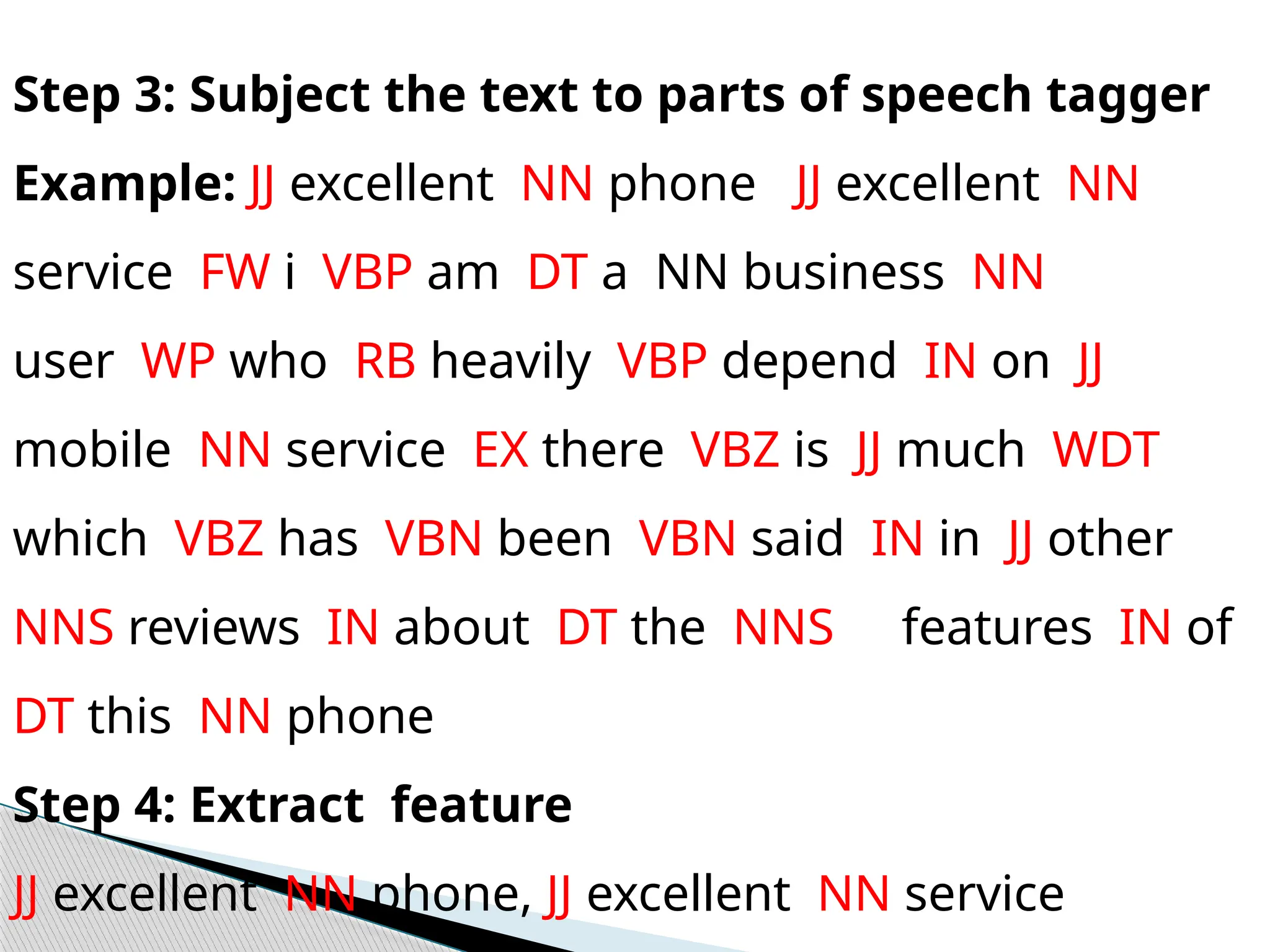 Step 3: Subject the text to parts of speech tagger
Example: JJ excellent NN phone JJ excellent NN
service FW i VBP am DT a NN business NN
user WP who RB heavily VBP depend IN on JJ
mobile NN service EX there VBZ is JJ much WDT
which VBZ has VBN been VBN said IN in JJ other
NNS reviews IN about DT the NNS features IN of
DT this NN phone
Step 4: Extract feature
JJ excellent NN phone, JJ excellent NN service
 