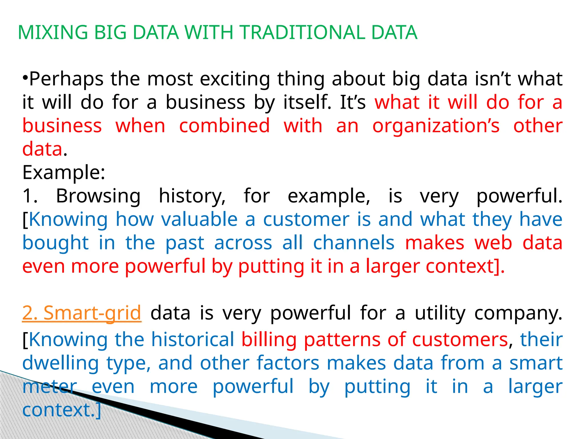 MIXING BIG DATA WITH TRADITIONAL DATA
•Perhaps the most exciting thing about big data isn’t what
it will do for a business by itself. It’s what it will do for a
business when combined with an organization’s other
data.
Example:
1. Browsing history, for example, is very powerful.
[Knowing how valuable a customer is and what they have
bought in the past across all channels makes web data
even more powerful by putting it in a larger context].
2. Smart-grid data is very powerful for a utility company.
[Knowing the historical billing patterns of customers, their
dwelling type, and other factors makes data from a smart
meter even more powerful by putting it in a larger
context.]
 