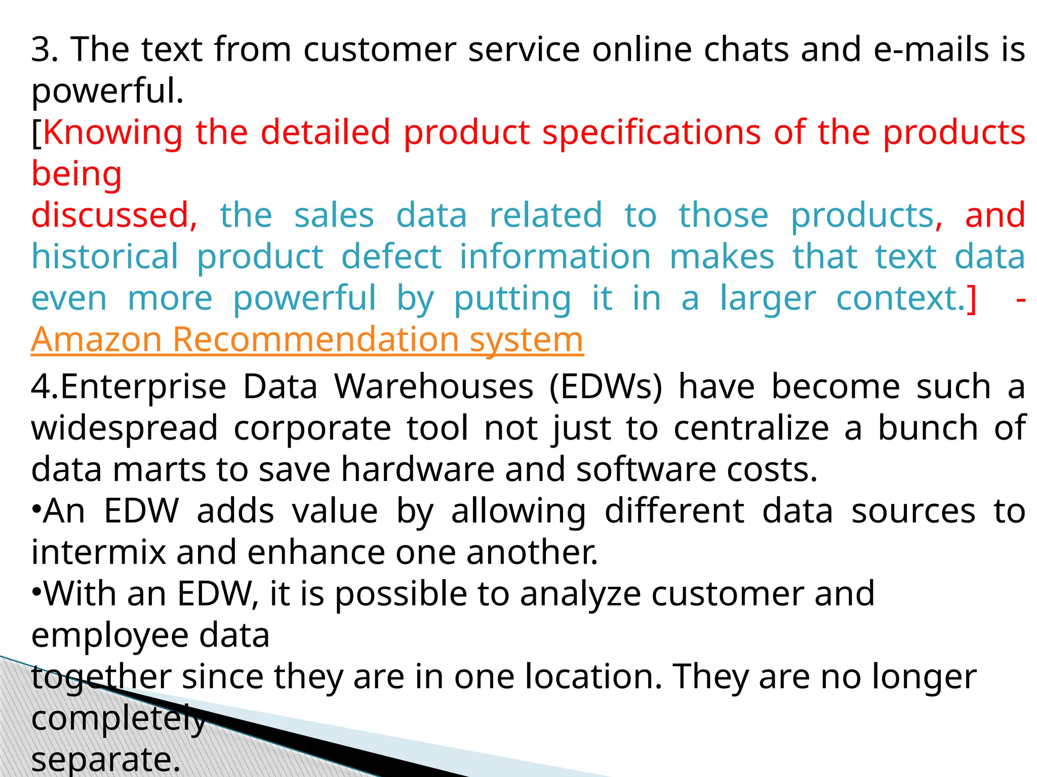3. The text from customer service online chats and e-mails is
powerful.
[Knowing the detailed product specifications of the products
being
discussed, the sales data related to those products, and
historical product defect information makes that text data
even more powerful by putting it in a larger context.] -
Amazon Recommendation system
4.Enterprise Data Warehouses (EDWs) have become such a
widespread corporate tool not just to centralize a bunch of
data marts to save hardware and software costs.
•An EDW adds value by allowing different data sources to
intermix and enhance one another.
•With an EDW, it is possible to analyze customer and
employee data
together since they are in one location. They are no longer
completely
separate.
 