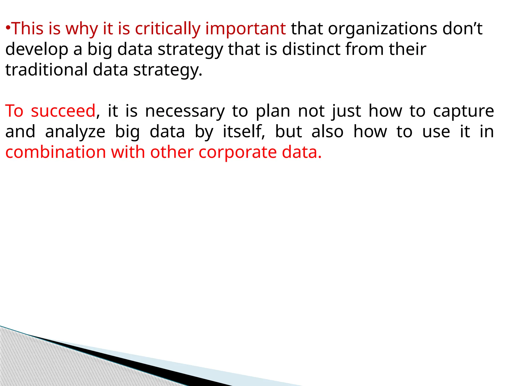 •This is why it is critically important that organizations don’t
develop a big data strategy that is distinct from their
traditional data strategy.
To succeed, it is necessary to plan not just how to capture
and analyze big data by itself, but also how to use it in
combination with other corporate data.
 