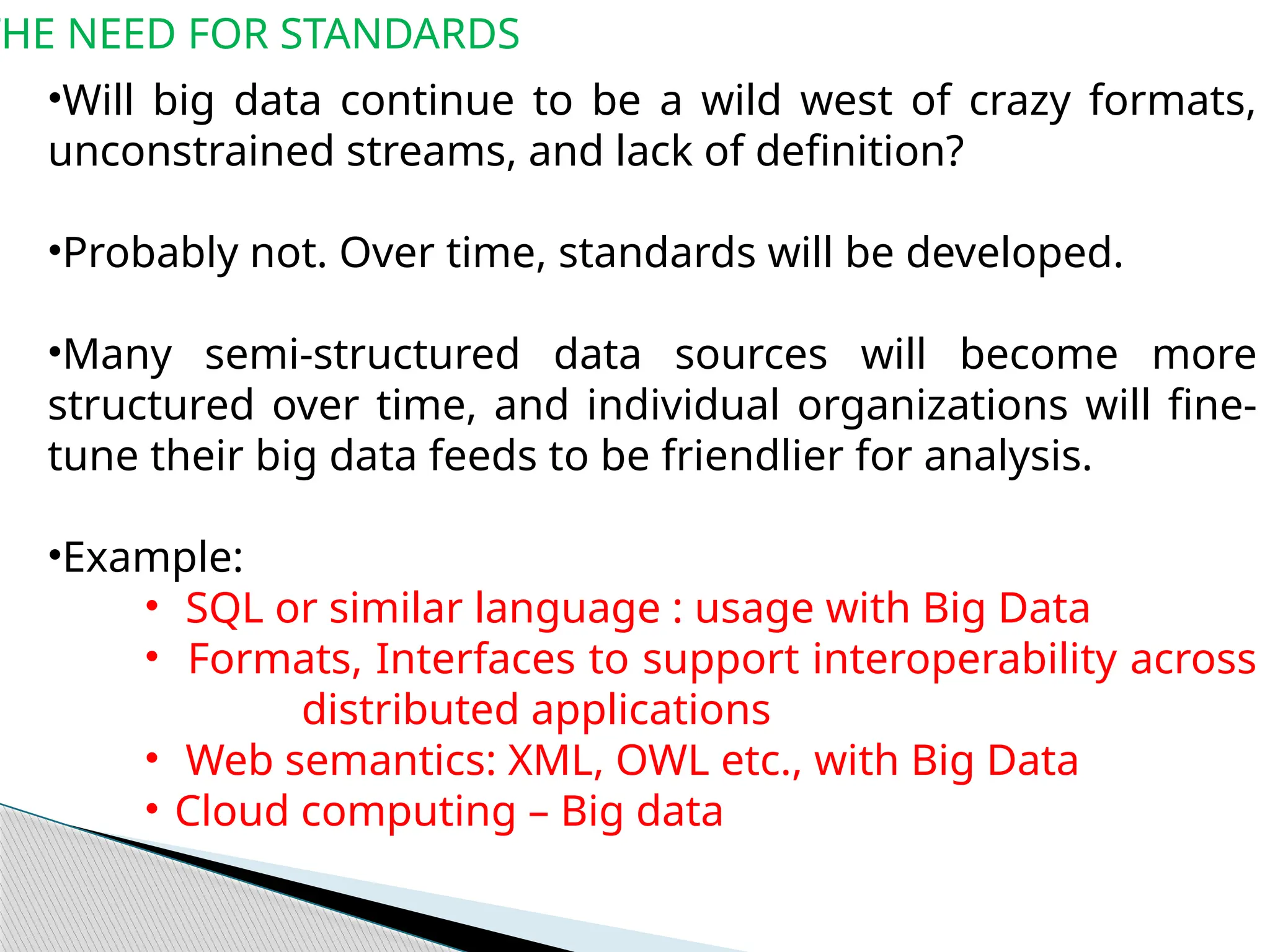 THE NEED FOR STANDARDS
•Will big data continue to be a wild west of crazy formats,
unconstrained streams, and lack of definition?
•Probably not. Over time, standards will be developed.
•Many semi-structured data sources will become more
structured over time, and individual organizations will fine-
tune their big data feeds to be friendlier for analysis.
•Example:
• SQL or similar language : usage with Big Data
• Formats, Interfaces to support interoperability across
distributed applications
• Web semantics: XML, OWL etc., with Big Data
• Cloud computing – Big data
 