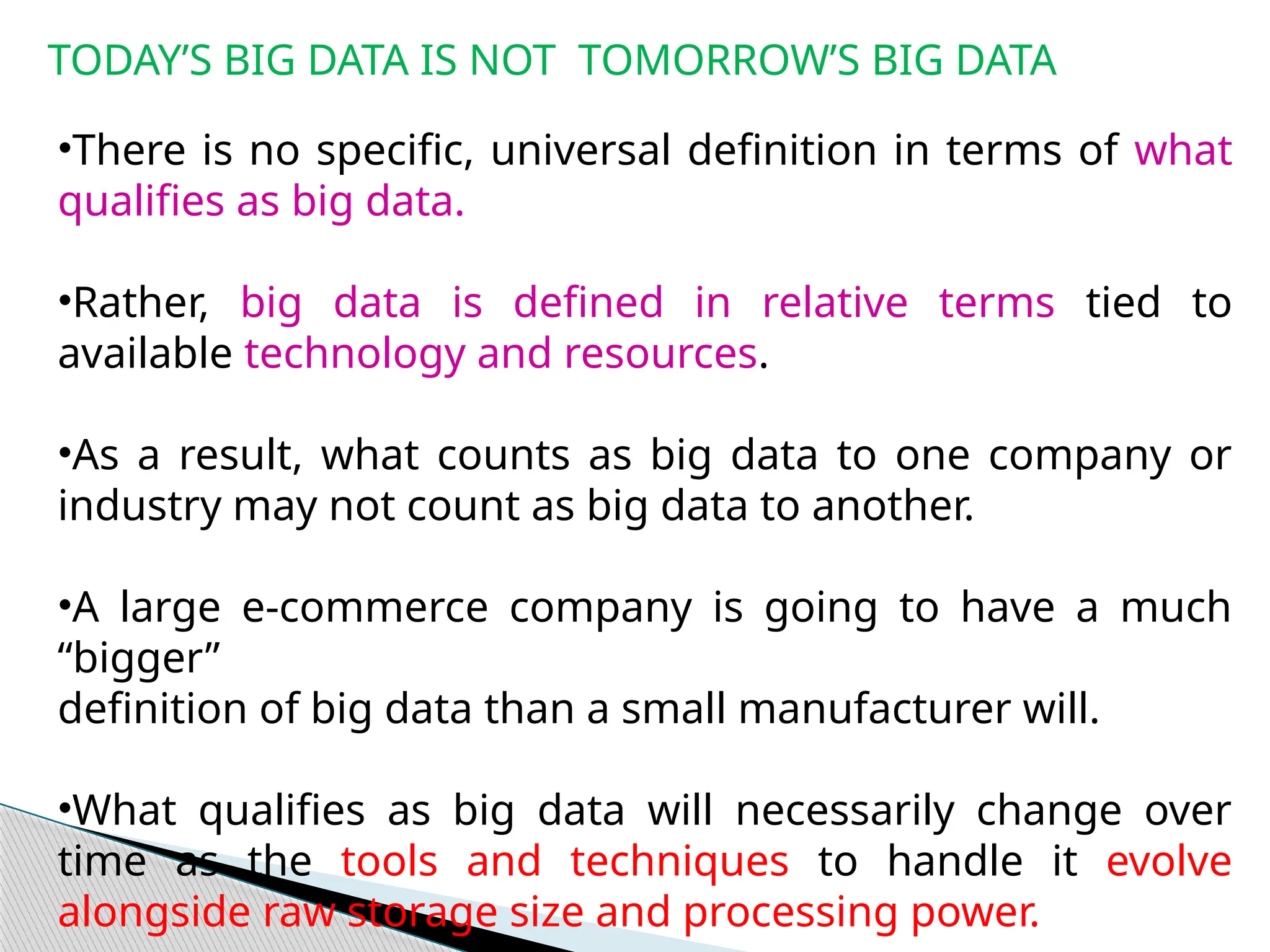 TODAY’S BIG DATA IS NOT TOMORROW’S BIG DATA
•There is no specific, universal definition in terms of what
qualifies as big data.
•Rather, big data is defined in relative terms tied to
available technology and resources.
•As a result, what counts as big data to one company or
industry may not count as big data to another.
•A large e-commerce company is going to have a much
“bigger”
definition of big data than a small manufacturer will.
•What qualifies as big data will necessarily change over
time as the tools and techniques to handle it evolve
alongside raw storage size and processing power.
 