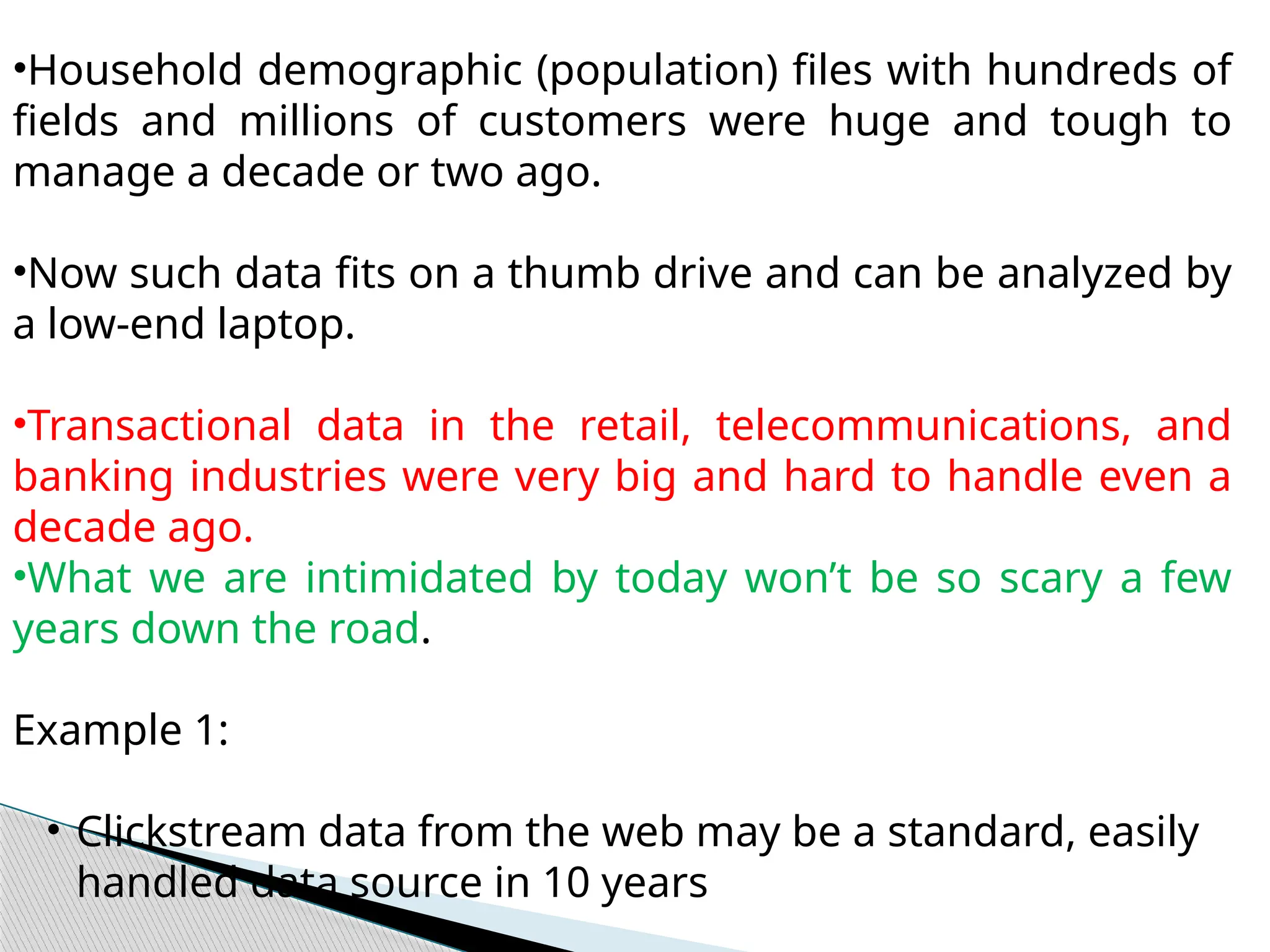•Household demographic (population) files with hundreds of
fields and millions of customers were huge and tough to
manage a decade or two ago.
•Now such data fits on a thumb drive and can be analyzed by
a low-end laptop.
•Transactional data in the retail, telecommunications, and
banking industries were very big and hard to handle even a
decade ago.
•What we are intimidated by today won’t be so scary a few
years down the road.
Example 1:
• Clickstream data from the web may be a standard, easily
handled data source in 10 years
 