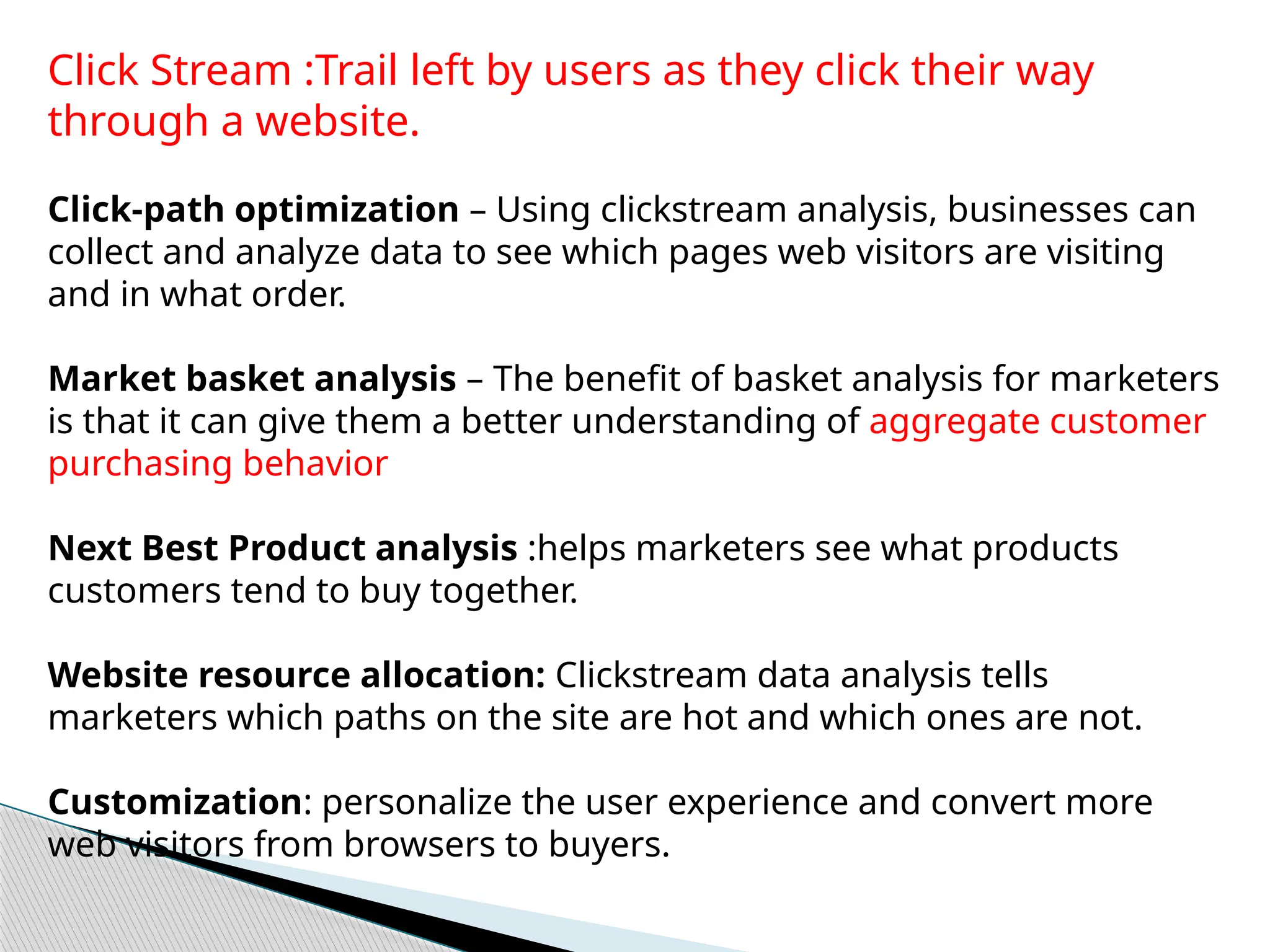 Click Stream :Trail left by users as they click their way
through a website.
Click-path optimization – Using clickstream analysis, businesses can
collect and analyze data to see which pages web visitors are visiting
and in what order.
Market basket analysis – The benefit of basket analysis for marketers
is that it can give them a better understanding of aggregate customer
purchasing behavior
Next Best Product analysis :helps marketers see what products
customers tend to buy together.
Website resource allocation: Clickstream data analysis tells
marketers which paths on the site are hot and which ones are not.
Customization: personalize the user experience and convert more
web visitors from browsers to buyers.
 