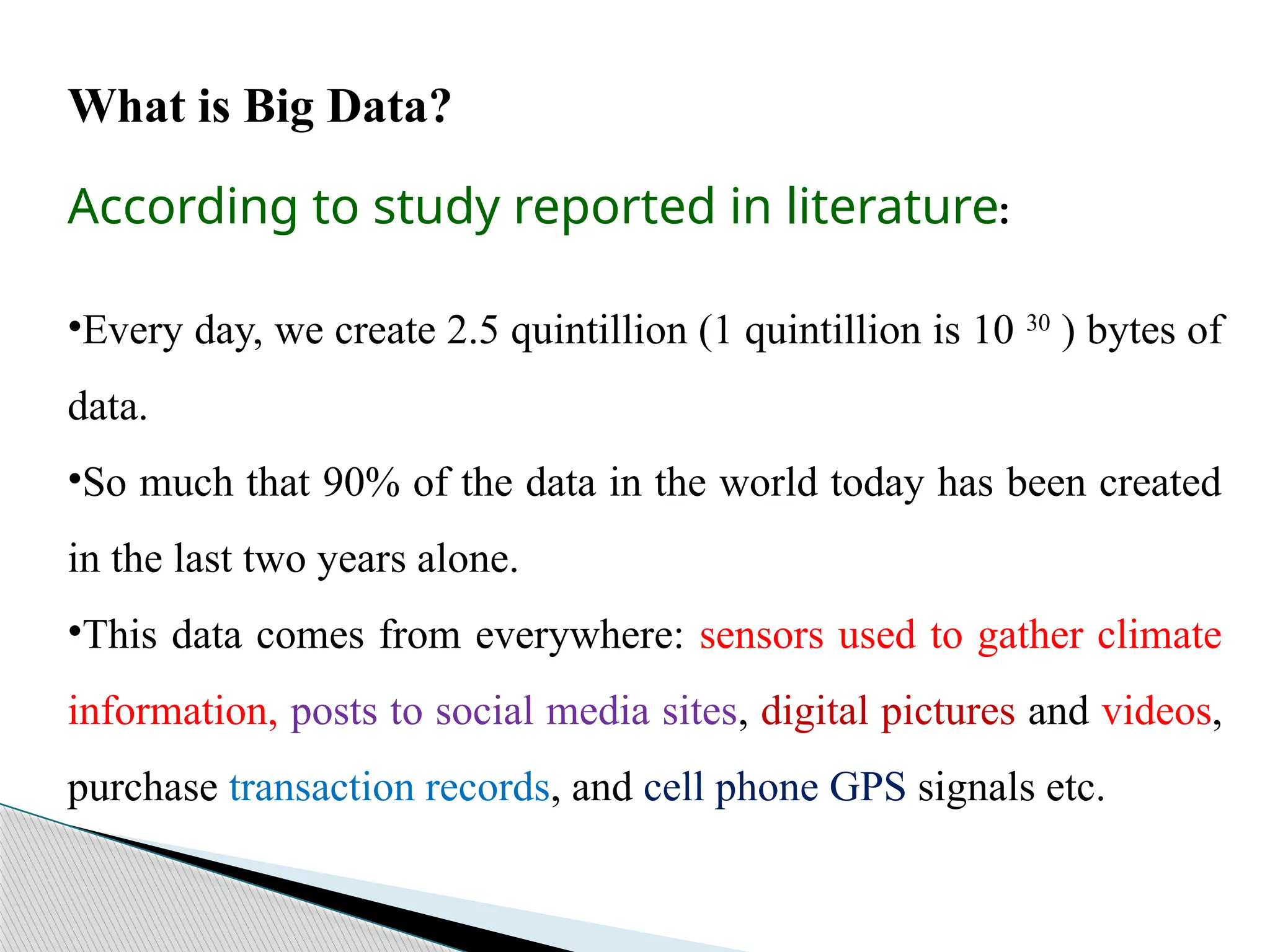 What is Big Data?
According to study reported in literature:
•Every day, we create 2.5 quintillion (1 quintillion is 10 30
) bytes of
data.
•So much that 90% of the data in the world today has been created
in the last two years alone.
•This data comes from everywhere: sensors used to gather climate
information, posts to social media sites, digital pictures and videos,
purchase transaction records, and cell phone GPS signals etc.
 