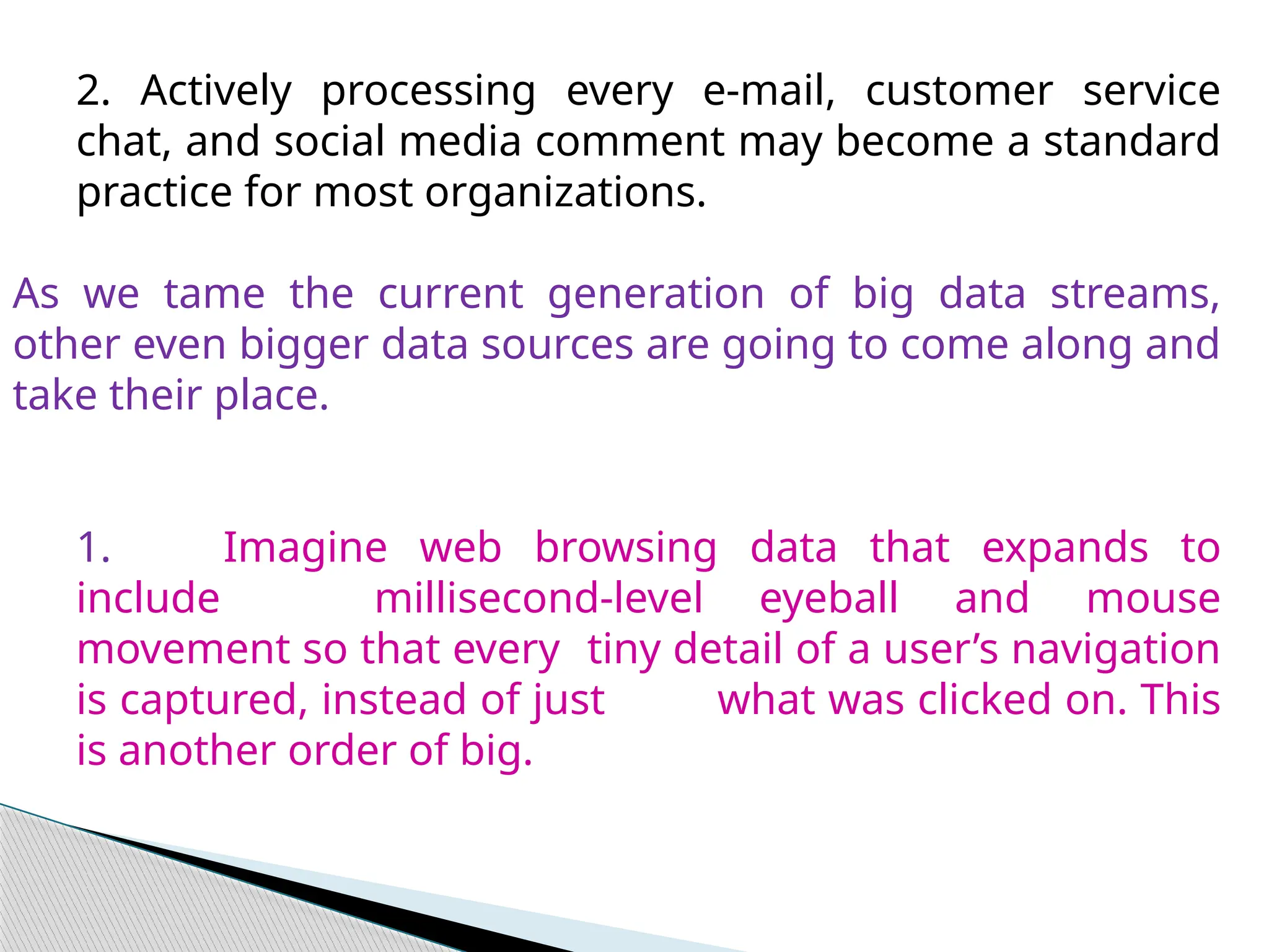 2. Actively processing every e-mail, customer service
chat, and social media comment may become a standard
practice for most organizations.
As we tame the current generation of big data streams,
other even bigger data sources are going to come along and
take their place.
1. Imagine web browsing data that expands to
include millisecond-level eyeball and mouse
movement so that every tiny detail of a user’s navigation
is captured, instead of just what was clicked on. This
is another order of big.
 