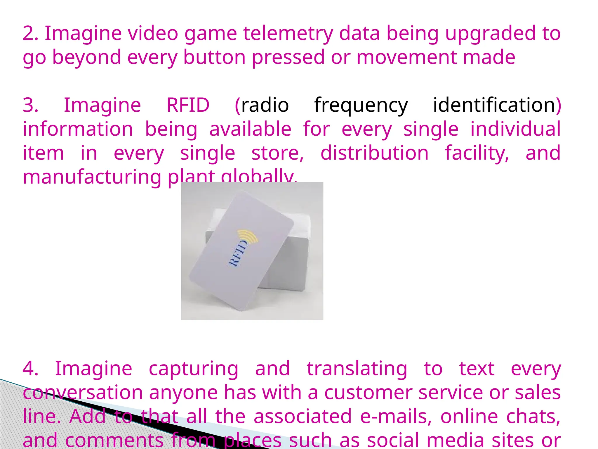 2. Imagine video game telemetry data being upgraded to
go beyond every button pressed or movement made
3. Imagine RFID (radio frequency identification)
information being available for every single individual
item in every single store, distribution facility, and
manufacturing plant globally.
4. Imagine capturing and translating to text every
conversation anyone has with a customer service or sales
line. Add to that all the associated e-mails, online chats,
and comments from places such as social media sites or
 