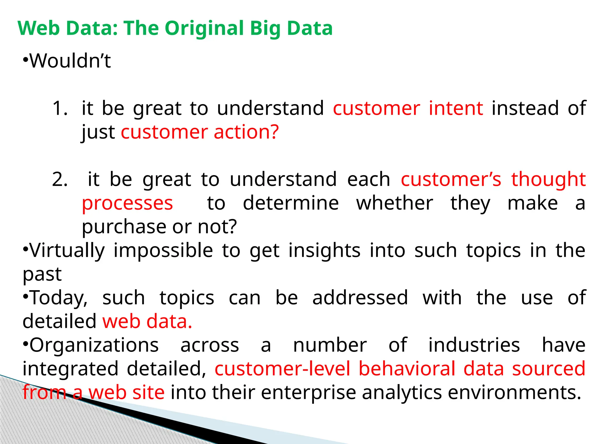 Web Data: The Original Big Data
•Wouldn’t
1. it be great to understand customer intent instead of
just customer action?
2. it be great to understand each customer’s thought
processes to determine whether they make a
purchase or not?
•Virtually impossible to get insights into such topics in the
past
•Today, such topics can be addressed with the use of
detailed web data.
•Organizations across a number of industries have
integrated detailed, customer-level behavioral data sourced
from a web site into their enterprise analytics environments.
 