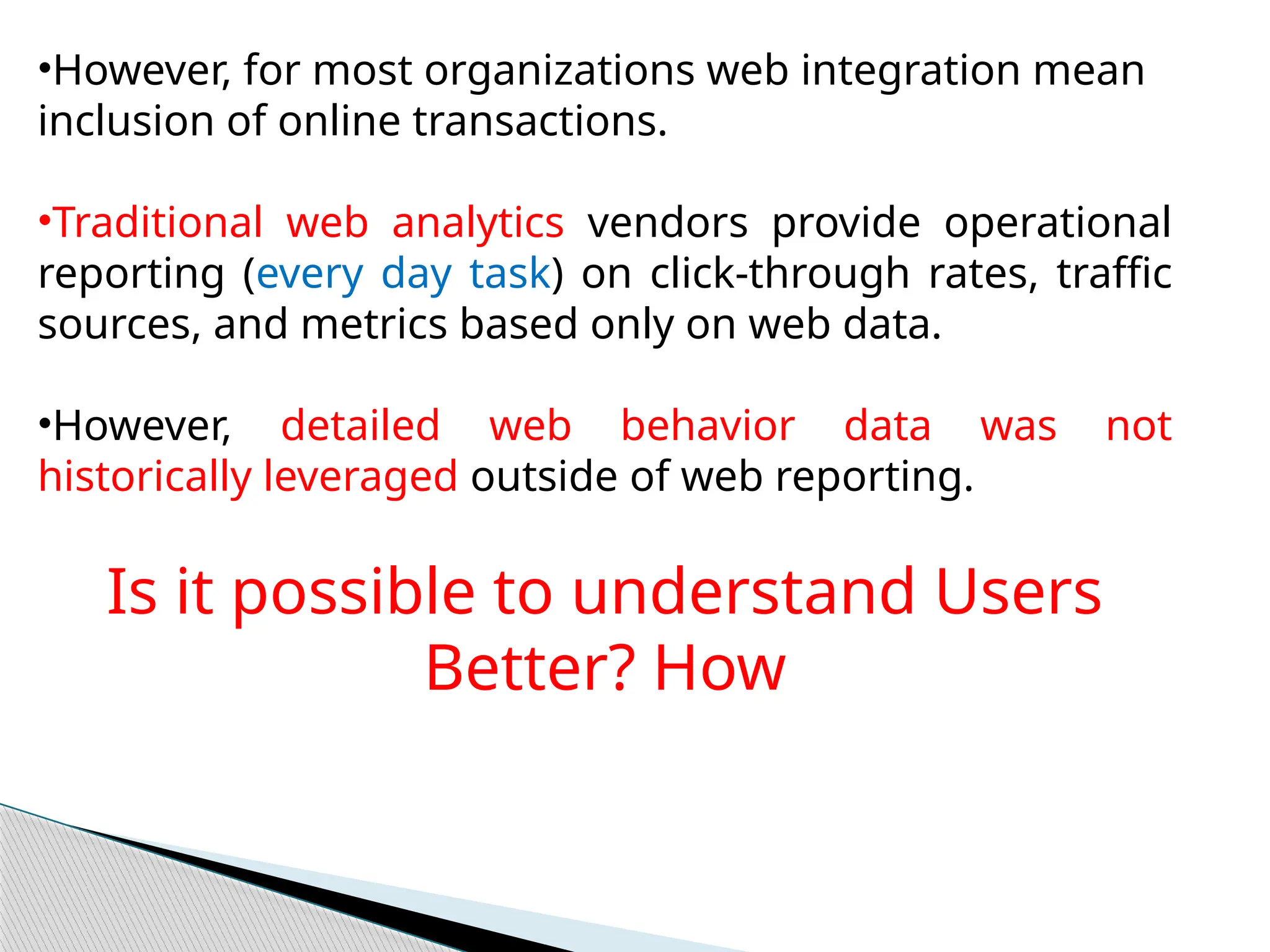 •However, for most organizations web integration mean
inclusion of online transactions.
•Traditional web analytics vendors provide operational
reporting (every day task) on click-through rates, traffic
sources, and metrics based only on web data.
•However, detailed web behavior data was not
historically leveraged outside of web reporting.
Is it possible to understand Users
Better? How
 
