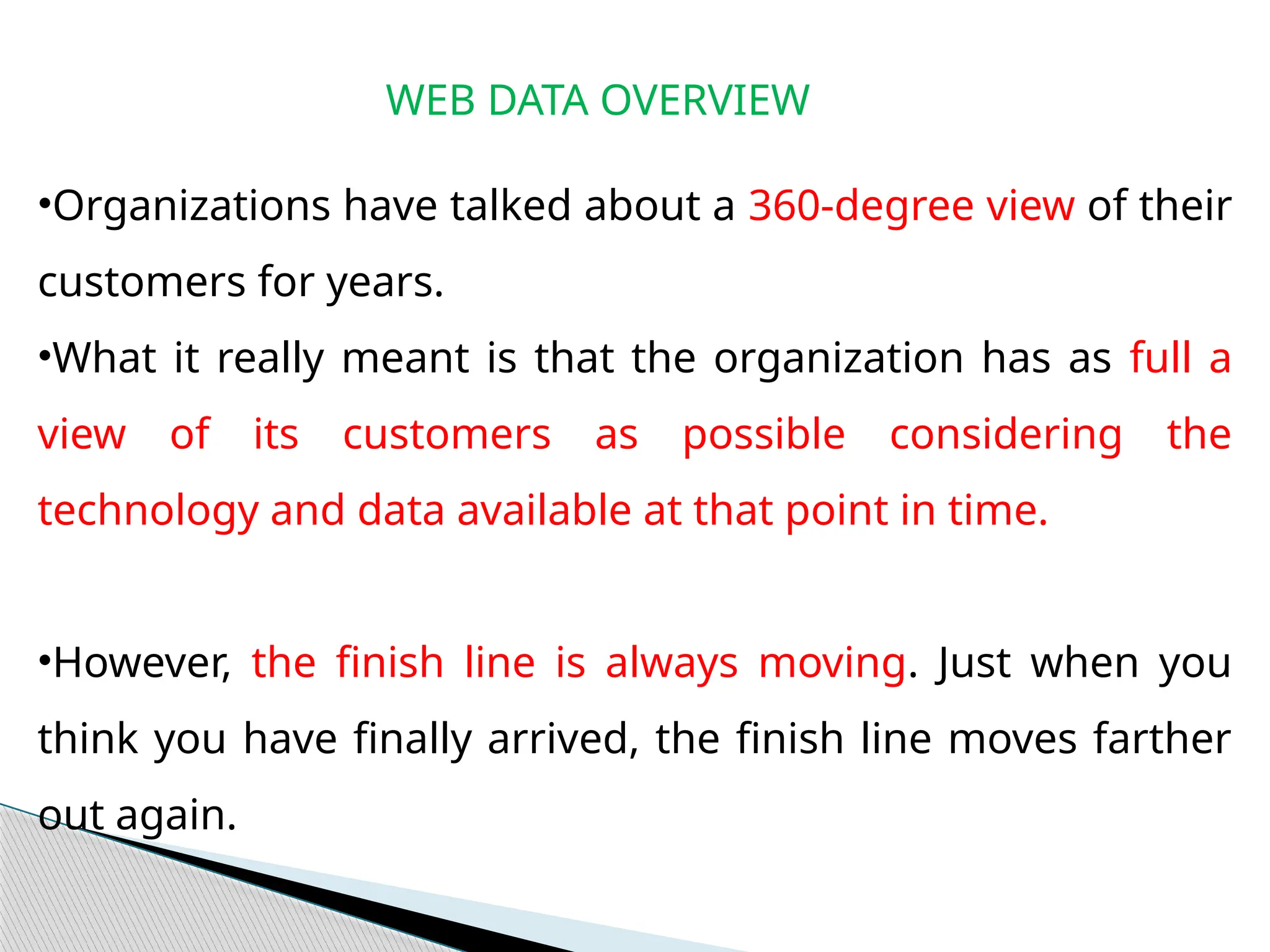 WEB DATA OVERVIEW
•Organizations have talked about a 360-degree view of their
customers for years.
•What it really meant is that the organization has as full a
view of its customers as possible considering the
technology and data available at that point in time.
•However, the finish line is always moving. Just when you
think you have finally arrived, the finish line moves farther
out again.
 