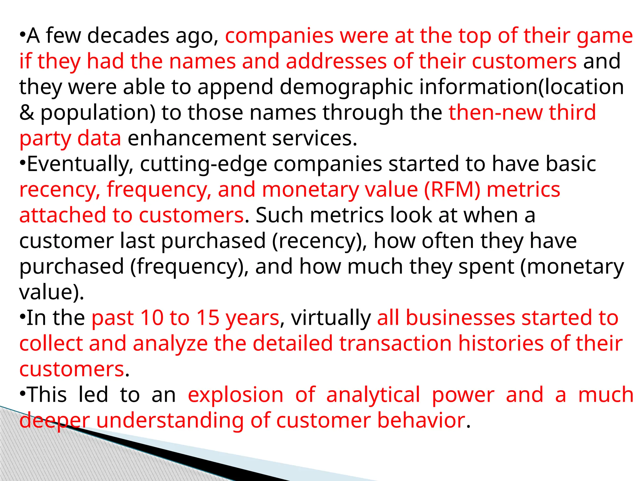•A few decades ago, companies were at the top of their game
if they had the names and addresses of their customers and
they were able to append demographic information(location
& population) to those names through the then-new third
party data enhancement services.
•Eventually, cutting-edge companies started to have basic
recency, frequency, and monetary value (RFM) metrics
attached to customers. Such metrics look at when a
customer last purchased (recency), how often they have
purchased (frequency), and how much they spent (monetary
value).
•In the past 10 to 15 years, virtually all businesses started to
collect and analyze the detailed transaction histories of their
customers.
•This led to an explosion of analytical power and a much
deeper understanding of customer behavior.
 