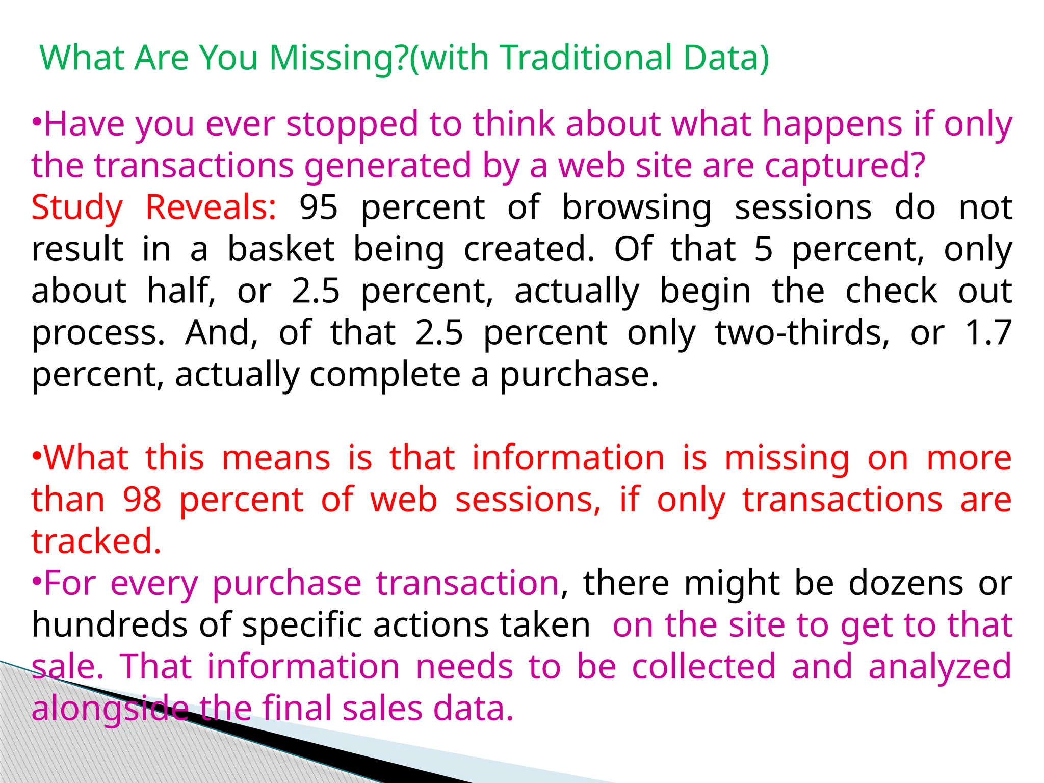 What Are You Missing?(with Traditional Data)
•Have you ever stopped to think about what happens if only
the transactions generated by a web site are captured?
Study Reveals: 95 percent of browsing sessions do not
result in a basket being created. Of that 5 percent, only
about half, or 2.5 percent, actually begin the check out
process. And, of that 2.5 percent only two-thirds, or 1.7
percent, actually complete a purchase.
•What this means is that information is missing on more
than 98 percent of web sessions, if only transactions are
tracked.
•For every purchase transaction, there might be dozens or
hundreds of specific actions taken on the site to get to that
sale. That information needs to be collected and analyzed
alongside the final sales data.
 