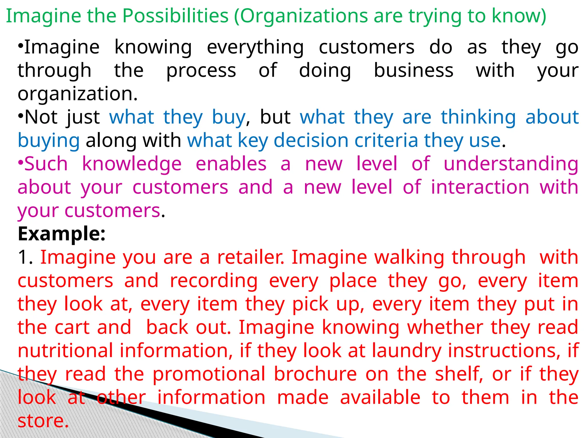 Imagine the Possibilities (Organizations are trying to know)
•Imagine knowing everything customers do as they go
through the process of doing business with your
organization.
•Not just what they buy, but what they are thinking about
buying along with what key decision criteria they use.
•Such knowledge enables a new level of understanding
about your customers and a new level of interaction with
your customers.
Example:
1. Imagine you are a retailer. Imagine walking through with
customers and recording every place they go, every item
they look at, every item they pick up, every item they put in
the cart and back out. Imagine knowing whether they read
nutritional information, if they look at laundry instructions, if
they read the promotional brochure on the shelf, or if they
look at other information made available to them in the
store.
 