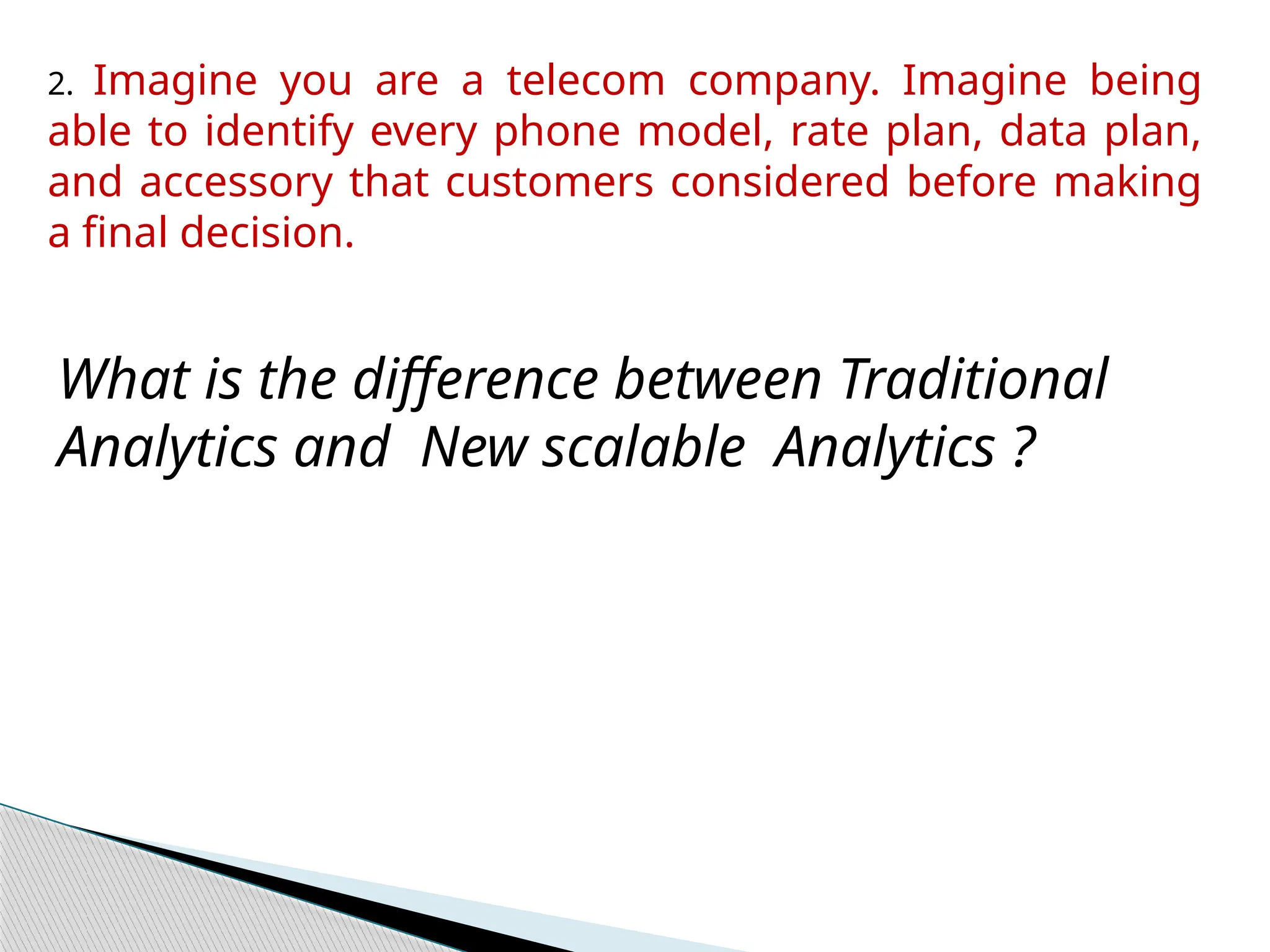 2. Imagine you are a telecom company. Imagine being
able to identify every phone model, rate plan, data plan,
and accessory that customers considered before making
a final decision.
What is the difference between Traditional
Analytics and New scalable Analytics ?
 